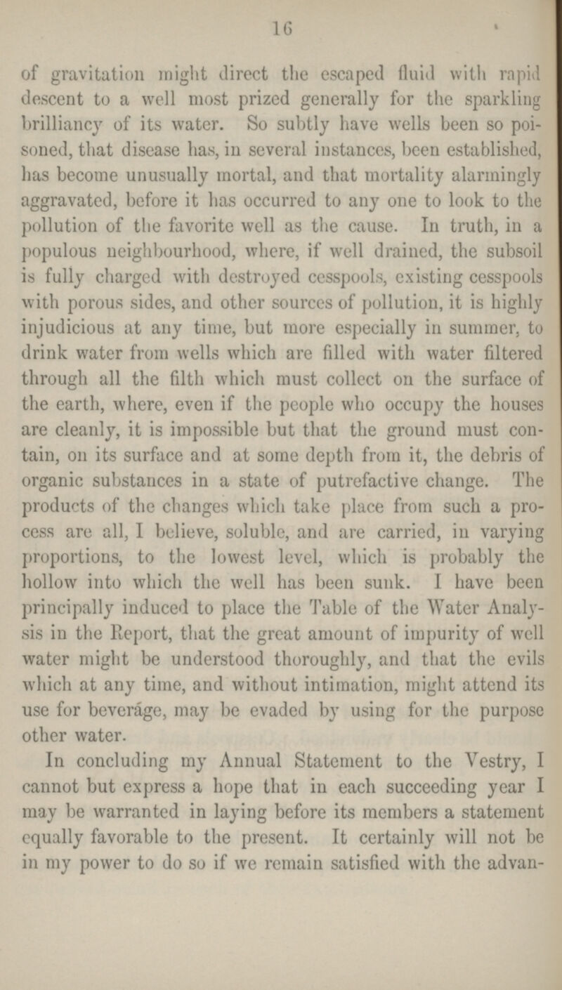 16 of gravitation might direct the escaped fluid with rapid descent to a well most prized generally for the sparkling brilliancy of its water. So subtly have wells been so poi soned, that disease has, in several instances, been established, has become unusually mortal, and that mortality alarmingly aggravated, before it has occurred to any one to look to the pollution of the favorite well as the cause. In truth, in a populous neighbourhood, where, if well drained, the subsoil is fully charged with destroyed cesspools, existing cesspools with porous sides, and other sources of pollution, it is highly injudicious at any time, but more especially in summer, to drink water from wells which are filled with water filtered through all the filth which must collect on the surface of the earth, where, even if the people who occupy the houses are cleanly, it is impossible but that the ground must con tain, on its surface and at some depth from it, the debris of organic substances in a state of putrefactive change. The products of the changes which take place from such a pro cess are all, I believe, soluble, and are carried, in varying proportions, to the lowest level, which is probably the hollow into which the well has been sunk. I have been principally induced to place the Table of the Water Analy sis in the Report, that the great amount of impurity of well water might be understood thoroughly, and that the evils which at any time, and without intimation, might attend its use for beverage, may be evaded by using for the purpose other water. In concluding my Annual Statement to the Vestry, I cannot but express a hope that in each succeeding year I may be warranted in laying before its members a statement equally favorable to the present. It certainly will not be in my power to do so if we remain satisfied with the advan¬