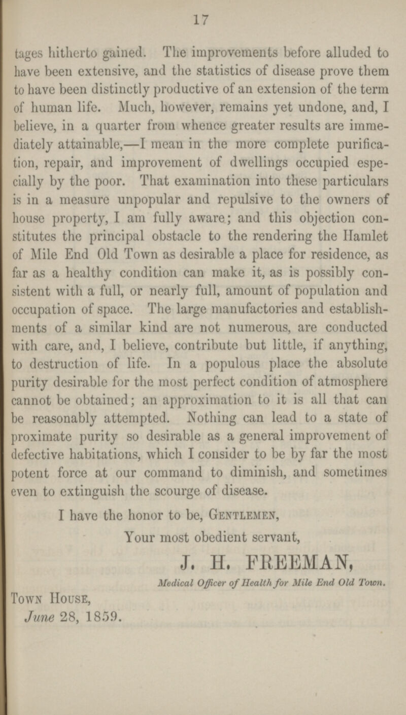 17 tages hitherto gained. The improvements before alluded to have been extensive, and the statistics of disease prove them to have been distinctly productive of an extension of the term of human life. Much, however, remains yet undone, and, I believe, in a quarter from whence greater results are imme diately attainable,—I mean in the more complete purifica tion, repair, and improvement of dwellings occupied espe cially by the poor. That examination into these particulars is in a measure unpopular and repulsive to the owners of house property, I am fully aware; and this objection con stitutes the principal obstacle to the rendering the Ilamlet of Mile End Old Town as desirable a place for residence, as far as a healthy condition can make it, as is possibly con sistent with a full, or nearly full, amount of population and occupation of space. The large manufactories and establish ments of a similar kind are not numerous, are conducted with care, and, I believe, contribute but little, if anything, to destruction of life. In a populous place the absolute purity desirable for the most perfect condition of atmosphere cannot be obtained; an approximation to it is all that can be reasonably attempted. Nothing can lead to a state of proximate purity so desirable as a general improvement of defective habitations, which I consider to be by far the most potent force at our command to diminish, and sometimes even to extinguish the scourge of disease. I have the honor to be, Gentlemen, Your most obedient servant, J. H. FREEMAN, Medical Officer of Health for Mile End Old Town. Town House, June 28, 1859.