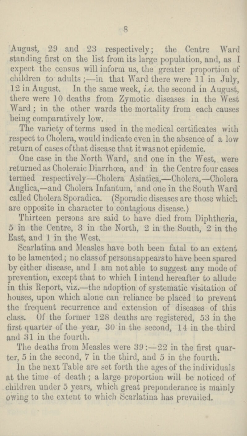 8 August, 29 and 23 respectively; the Centre Ward standing first on the list from its large population, and, as I expect the census will inform us, the greater proportion of children to adults;—in that Ward there were 11 in July, 12 in August. In the same week, i.e. the second in August, there were 10 deaths from Zymotic diseases in the West Ward; in the other wards the mortality from each causes being comparatively low. The variety of terms used in the medical certificates with respect to Cholera, would indicate even in the absence of a low return of cases of that disease that it was not epidemic. One case in the North Ward, and one in the West, were returned as Choleraic Diarrhoea, and in the Centre four cases termed respectively—Cholera Asiatica,—Cholera,—Cholera Auglica,—and Cholera Infantum, and one in the South Ward called Cholera Sporadica. (Sporadic diseases are those which are opposite in character to contagious disease.) Thirteen persons are said to have died from Diphtheria, 5 in the Centre, 3 in the North, 2 in the South, 2 in the East, and 1 in the West. Scarlatina and Measles have both been fatal to an extent to be lamented; no class of persons appears to have been spared by either disease, and I am not able to suggest any mode of prevention, except that to which I intend hereafter to allude in this Report, viz.—the adoption of systematic visitation of houses, upon which alone can reliance be placed to prevent the frequent recurrence and extension of diseases of this class. Of the former 128 deaths are registered, 53 in the first quarter of the year, 30 in the second, 14 in the third and 31 in the fourth. The deaths from Measles were 39:—22 in the first quar ter, 5 in the second, 7 in the third, and 5 in the fourth. In the next Table are set forth the ages of the individuals at the time of death; a large proportion will be noticed of children under 5 years, which great preponderance is mainly owing to the extent to which Scarlatina has prevailed.