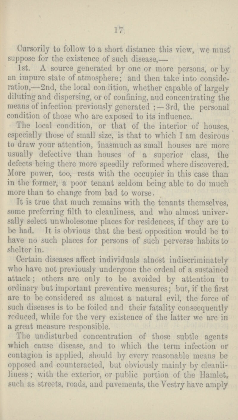 17. Cursorily to follow to a short distance this view, we must suppose for the existence of such disease,— 1st. A source generated by one or more persons, or by an impure state of atmosphere; and then take into conside ration,—2nd, the local condition, whether capable of largely diluting and dispersing, or of confining, aud concentrating the means of infection previously generated;—3rd, the personal condition of those who are exposed to its influence. The local condition, or that of the interior of houses, especially those of small size, is that to which I am desirous to draw your attention, inasmuch as small houses are more usually defective than houses of a superior class, the defects being there more speedily reformed where discovered. More power, too, rests with the occupier in this case than in the former, a poor tenant seldom being able to do much more than to change from bad to worse. It is true that much remains with the tenants themselves, some preferring filth to cleanliness, and who almost univer sally select unwholesome places for residences, if they are to be had. It is obvious that the best opposition would be to have no such places for persons of such perverse habits to shelter in. Certain diseases affect individuals alnost indiscriminately who have not previously undergone the ordeal of a sustained attack; others are only to be avoided by attention to ordinary but important preventive measures; but, if the first are to be considered as almost a natural evil, the force of such diseases is to be foiled and their fatality conseequently reduced, while for the very existence of the latter we are in a great measure responsible. The undisturbed concentration of those subtle agents which cause disease, and to which the term infection or contagion is applied, should by every reasonable means be opposed and counteracted, but obviously mainly by cleanli liness; with the exterior, or public portion of the Hamlet, such as streets, roads, and pavements, the Vestry have amply