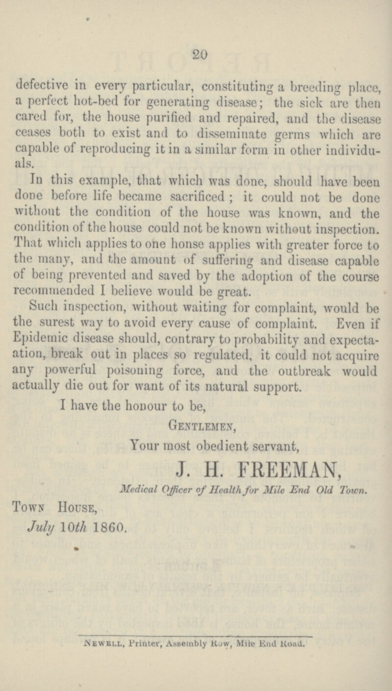 20 defective in every particular, constituting a breeding place, a perfect hot-bed for generating disease; the sick are then cared for, the house purified and repaired, and the disease ceases both to exist and to disseminate germs which are capable of reproducing it in a similar form in other individu als. In this example, that which was done, should have been done before life became sacrificed ; it could not be done without the condition of the house was known, and the condition of the house could not be known without inspection. That which applies to one honse applies with greater force to the many, and the amount of suffering and disease capable of being prevented and saved by the adoption of the course recommended I believe would be great. Such inspection, without waiting for complaint, would be the surest way to avoid every cause of complaint. Even if Epidemic disease should, contrary to probability and expecta ation, break out in places so regulated, it could not acquire any powerful poisoning force, and the outbreak would actually die out for want of its natural support. I have the honour to be, Gentlemen, Your most obedient servant, J. H. FREEMAN, Medical Officer of Health for Mile End Old Town. Town House, July 10th 1860. Newell, Printer, Assembly Row, Mite End Road.