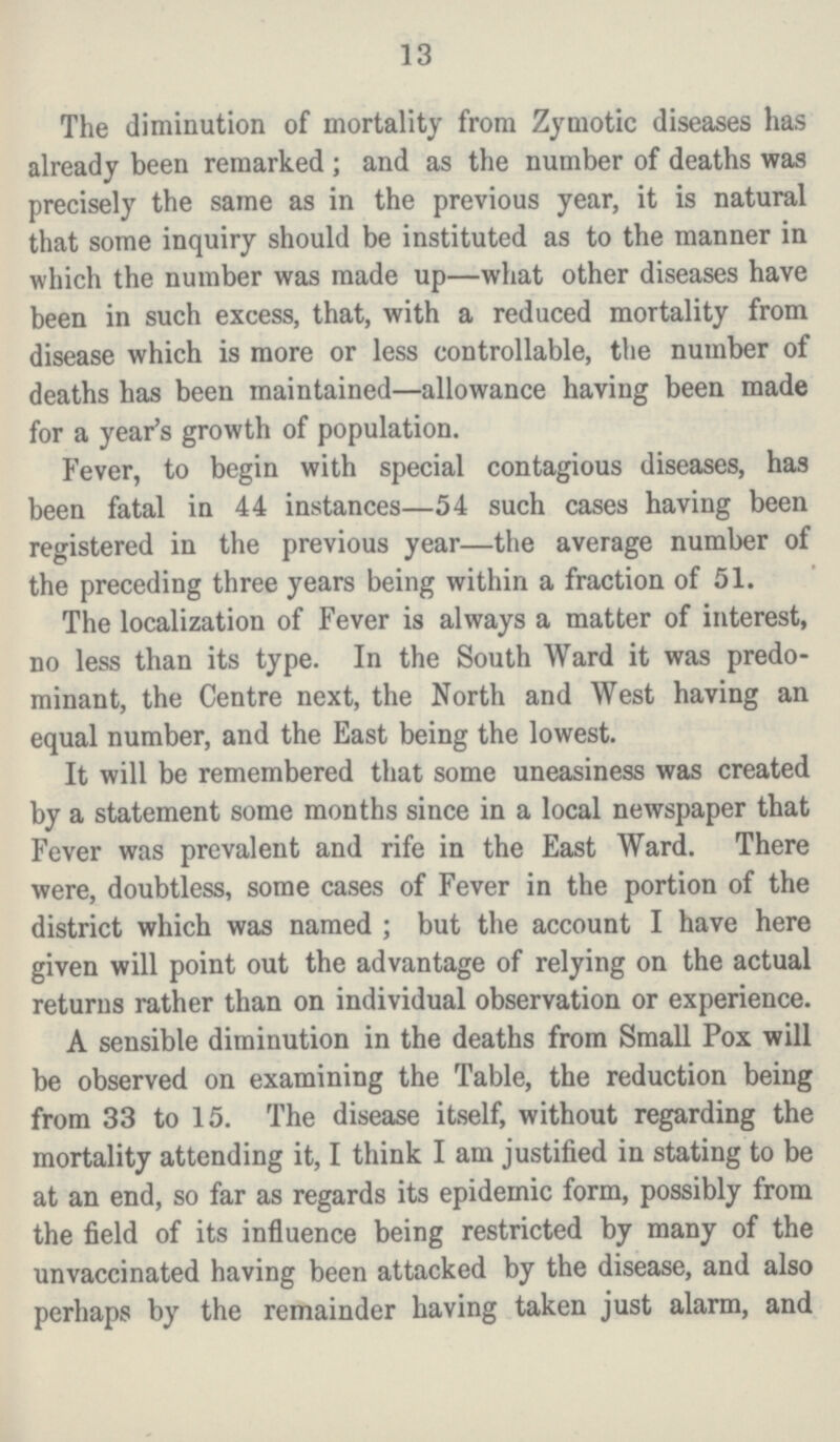 13 The diminution of mortality from Zymotic diseases has already been remarked; and as the number of deaths was precisely the same as in the previous year, it is natural that some inquiry should be instituted as to the manner in which the number was made up—what other diseases have been in such excess, that, with a reduced mortality from disease which is more or less controllable, the number of deaths has been maintained—allowance having been made for a year's growth of population. Fever, to begin with special contagious diseases, has been fatal in 44 instances—54 such cases having been registered in the previous year—the average number of the preceding three years being within a fraction of 51. The localization of Fever is always a matter of interest, no less than its type. In the South Ward it was predo minant, the Centre next, the North and West having an equal number, and the East being the lowest. It will be remembered that some uneasiness was created by a statement some months since in a local newspaper that Fever was prevalent and rife in the East Ward. There were, doubtless, some cases of Fever in the portion of the district which was named; but the account I have here given will point out the advantage of relying on the actual returns rather than on individual observation or experience. A sensible diminution in the deaths from Small Pox will be observed on examining the Table, the reduction being from 33 to 15. The disease itself, without regarding the mortality attending it, I think I am justified in stating to be at an end, so far as regards its epidemic form, possibly from the field of its influence being restricted by many of the unvaccinated having been attacked by the disease, and also perhaps by the remainder having taken just alarm, and