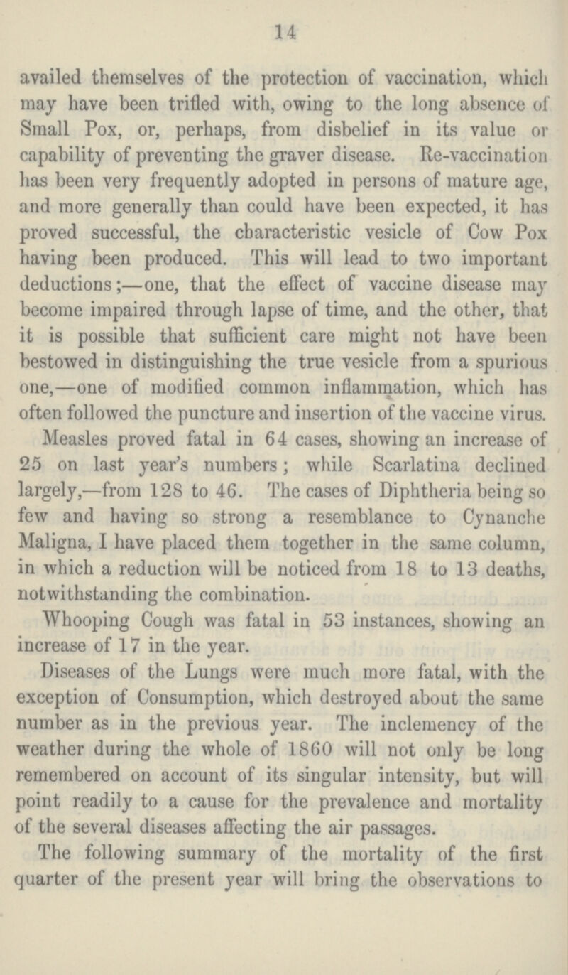 14 availed themselves of the protection of vaccination, which may have been trifled with, owing to the long absence of Small Pox, or, perhaps, from disbelief in its value or capability of preventing the graver disease. Re-vaccination has been very frequently adopted in persons of mature age, and more generally than could have been expected, it has proved successful, the characteristic vesicle of Cow Pox having been produced. This will lead to two important deductions;—one, that the effect of vaccine disease may become impaired through lapse of time, and the other, that it is possible that sufficient care might not have been bestowed in distinguishing the true vesicle from a spurious one,—one of modified common inflammation, which has often followed the puncture and insertion of the vaccine virus. Measles proved fatal in 64 cases, showing an increase of 25 on last year's numbers; while Scarlatina declined largely,—from 128 to 46. The cases of Diphtheria being so few and having so strong a resemblance to Cynanche Maligna, I have placed them together in the same column, in which a reduction will be noticed from 18 to 13 deaths, notwithstanding the combination. Whooping Cough was fatal in 53 instances, showing an increase of 17 in the year. Diseases of the Lungs were much more fatal, with the exception of Consumption, which destroyed about the same number as in the previous year. The inclemency of the weather during the whole of 1860 will not only be long remembered on account of its singular intensity, but will point readily to a cause for the prevalence and mortality of the several diseases affecting the air passages. The following summary of the mortality of the first quarter of the present year will bring the observations to