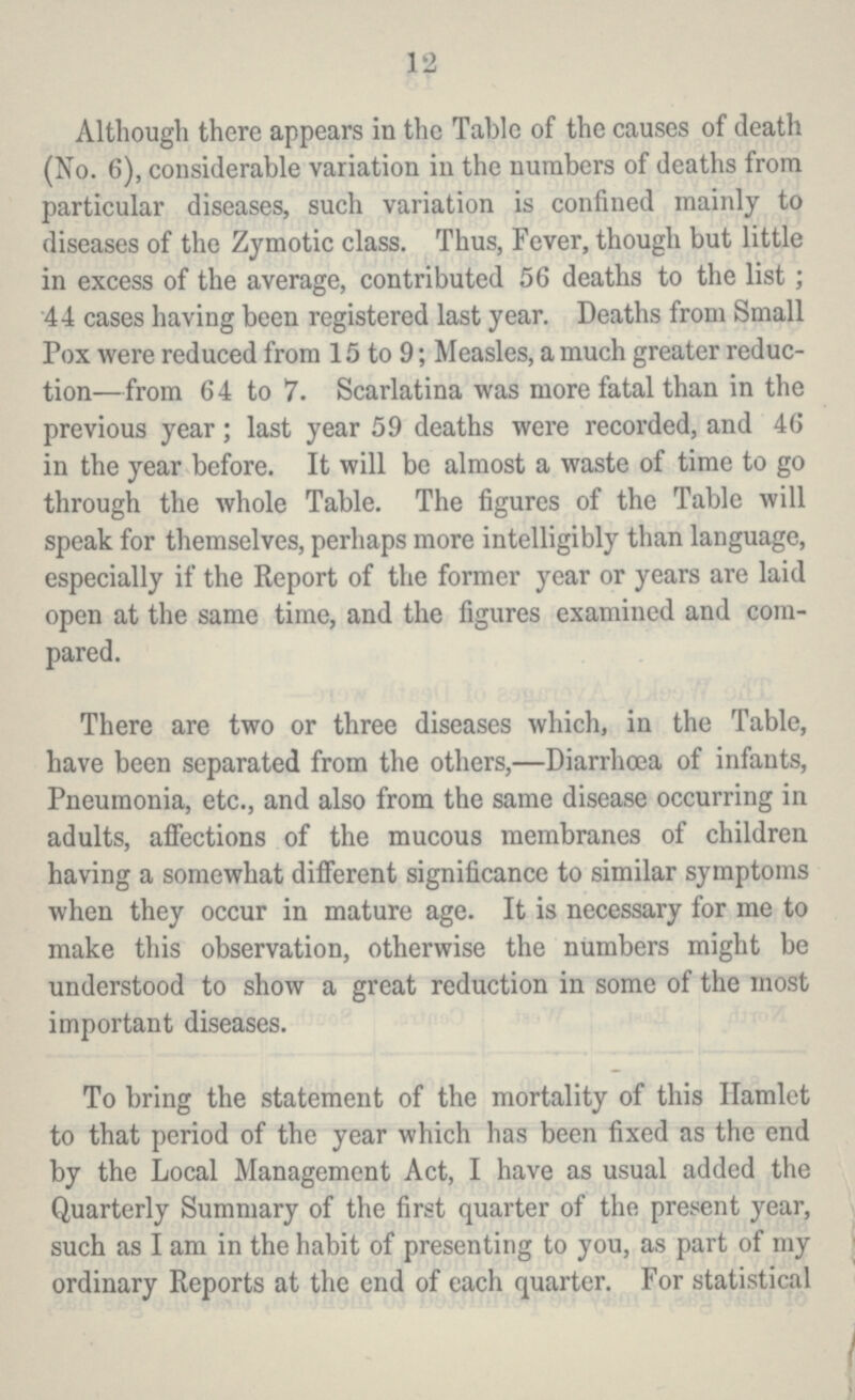 12 Although there appears in the Table of the causes of death (No. 6), considerable variation in the numbers of deaths from particular diseases, such variation is confined mainly to diseases of the Zymotic class. Thus, Fever, though but little in excess of the average, contributed 56 deaths to the list; 44 cases having been registered last year. Deaths from Small Pox were reduced from 15 to 9; Measles, a much greater reduc tion—from 64 to 7. Scarlatina was more fatal than in the previous year; last year 59 deaths were recorded, and 46 in the year before. It will be almost a waste of time to go through the whole Table. The figures of the Table will speak for themselves, perhaps more intelligibly than language, especially if the Report of the former year or years are laid open at the same time, and the figures examined and com pared. There are two or three diseases which, in the Table, have been separated from the others,—Diarrhoea of infants, Pneumonia, etc., and also from the same disease occurring in adults, affections of the mucous membranes of children having a somewhat different significance to similar symptoms when they occur in mature age. It is necessary for me to make this observation, otherwise the numbers might be understood to show a great reduction in some of the most important diseases. To bring the statement of the mortality of this Hamlet to that period of the year which has been fixed as the end by the Local Management Act, I have as usual added the Quarterly Summary of the first quarter of the present year, such as I am in the habit of presenting to you, as part of my ordinary Reports at the end of each quarter. For statistical