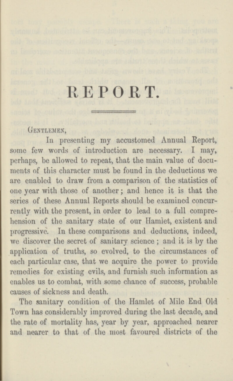 REPORT. Gentlemen, In presenting my accustomed Annual Report, some few words of introduction are necessary. I may, perhaps, be allowed to repeat, that the main value of docu ments of this character must be found in the deductions we are enabled to draw from a comparison of the statistics of one year with those of another; and hence it is that the series of these Annual Reports should be examined concur rently with the present, in order to lead to a full compre hension of the sanitary state of our Hamlet, existent and progressive. In these comparisons and deductions, indeed, we discover the secret of sanitary science; and it is by the application of truths, so evolved, to the circumstances of each particular case, that we acquire the power to provide remedies for existing evils, and furnish such information as enables us to combat, with some chance of success, probable causes of sickness and death. The sanitary condition of the Hamlet of Mile End Old Town has considerably improved during the last decade, and the rate of mortality has, year by year, approached nearer and nearer to that of the most favoured districts of the