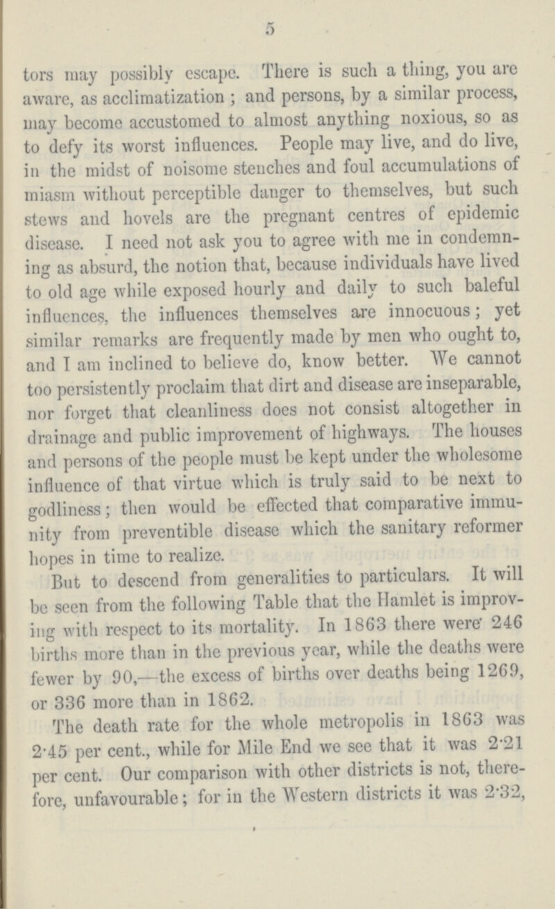 5 tors may possibly escape. There is such a thing, you are aware, as acclimatization; and persons, by a similar process, may become accustomed to almost anything noxious, so as to defy its worst influences. People may live, and do live, in the midst of noisome stenches and foul accumulations of miasm without perceptible danger to themselves, but such stews and hovels are the pregnant centres of epidemic disease. I need not ask you to agree with me in condemn ing as absurd, the notion that, because individuals have lived to old age while exposed hourly and daily to such baleful influences, the influences themselves are innocuous; yet similar remarks are frequently made by men who ought to, and I am inclined to believe do, know better. We cannot too persistently proclaim that dirt and disease are inseparable, nor forget that cleanliness does not consist altogether in drainage and public improvement of highways. The houses and persons of the people must be kept under the wholesome influence of that virtue which is truly said to be next to godliness; then would be effected that comparative immu nity from preventible disease which the sanitary reformer hopes in time to realize. But to descend from generalities to particulars. It will be seen from the following Table that the Hamlet is improv ing with respect to its mortality. In 1863 there were 246 births more than in the previous year, while the deaths were fewer by 90,—the excess of births over deaths being 1269, or 336 more than in 1862. The death rate for the whole metropolis in 1863 was 2.45 per cent., while for Mile End we see that it was 2.21 per cent. Our comparison with other districts is not, there fore, unfavourable; for in the Western districts it was 2.32,