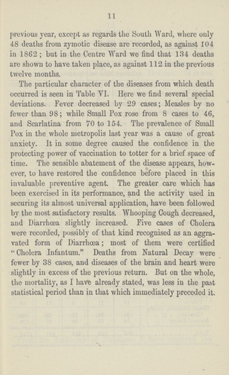 11 previous year, except as regards the South Ward, where only 48 deaths from zymotic disease are recorded, as against 104 in 1862; but in the Centre Ward we find that 134 deaths are shown to have taken place, as against 112 in the previous twelve months. The particular character of the diseases from which death occurred is seen in Table VI. Here we find several special deviations. Fever decreased by 29 cases; Measles by no fewer than 98; while Small Pox rose from 8 cases to 46, and Scarlatina from 70 to 154. The prevalence of Small Pox in the whole metropolis last year was a cause of great anxiety. It in some degree caused the confidence in the protecting power of vaccination to totter for a brief space of time. The sensible abatement of the disease appears, how ever, to have restored the confidence before placed in this invaluable preventive agent. The greater care which has been exercised in its performance, and the activity used in securing its almost universal application, have been followed by the most satisfactory results. Whooping Cough decreased, and Diarrhoea slightly increased. Five cases of Cholera were recorded, possibly of that kind recognised as an aggra vated form of Diarrhœa; most of them were certified Cholera Infantum. Deaths from Natural Decay were fewer by 38 cases, and diseases of the brain and heart were slightly in excess of the previous return. But on the whole, the mortality, as I have already stated, was less in the past statistical period than in that which immediately preceded it.