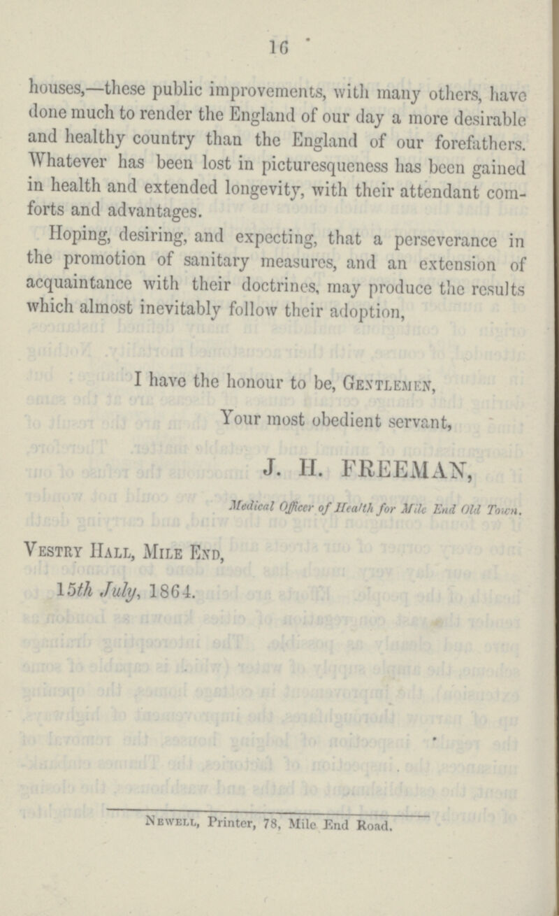 16 houses,—these public improvements, with many others, have done much to render the England of our day a more desirable and healthy country than the England of our forefathers. Whatever has been lost in picturesqueness has been gained in health and extended longevity, with their attendant com forts and advantages. Hoping, desiring, and expecting, that a perseverance in the promotion of sanitary measures, and an extension of acquaintance with their doctrincs, may produce the results which almost inevitably follow their adoption, I have the honour to be, Gentlemen, Your most obedient servant, J. H. FREEMAN, Medical Officer of Health for Mile End Old Town. Vestry Hall, Mile End, 15th July, 1864. Newell, Printer, 78, Mile End Road.