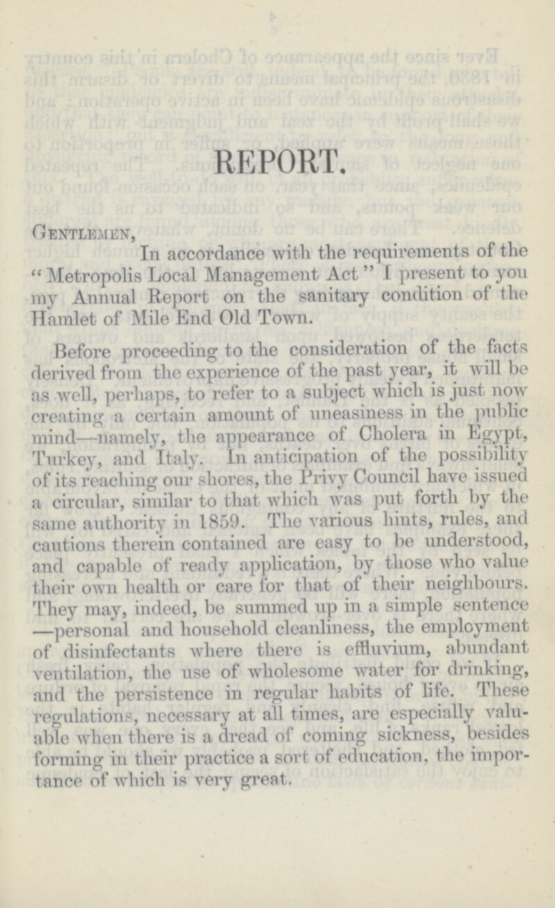 REPORT. Gentlemen, In accordance with the requirements of the Metropolis Local Management Act I present to yon my Annual Report on the sanitary condition of the Hamlet of Mile End Old Town. Before proceeding to the consideration of the facts derived from the experience of the past year, it will be as well, perhaps, to refer to a subject which is just now creating a certain amount of uneasiness in the public mind—namely, the appearance of Cholera in Egypt, Turkey, and Italy. In anticipation of the possibility of its reaching our shores, the Privy Council have issued a circular, similar to that which was put forth by the same authority in 1859. The various hints, rides, and cautions therein contained are easy to be understood, and capable of ready application, by those who value their own health or care for that of their neighbours. They may, indeed, be summed up in a simple sentence —personal and household cleanliness, the employment of disinfectants where there is effluvium, abundant ventilation, the use of wholesome water for drinking, and the persistence in regular habits of life. These regulations, necessary at all times, are especially valu able when there is a dread of coming sickness, besides forming in their practice a sort of education, the impor tance of which is very great.