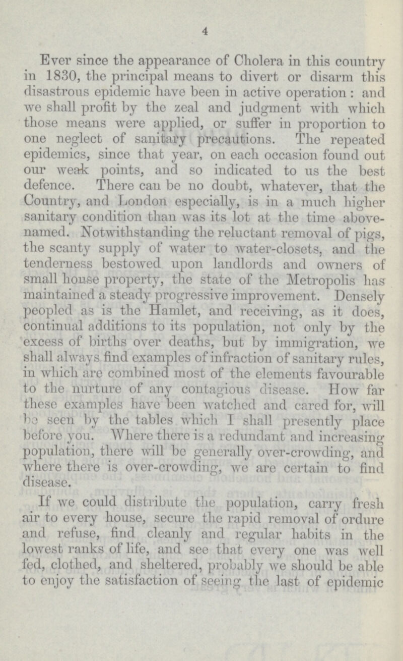 4 Ever since the appearance of Cholera in this country in 1830, the principal means to divert or disarm this disastrous epidemic have been in active operation: and we shall profit by the zeal and judgment with which those means were applied, or suffer in proportion to one neglect of sanitary precautions. The repeated epidemics, since that year, on each occasion found out our weak points, and so indicated to us the best defence. There can be no doubt, whatever, that the Country, and London especially, is in a much higher sanitary condition than was its lot at the time above named. Notwithstanding the reluctant removal of pigs, the scanty supply of water to water-closets, and the tenderness bestowed upon landlords and owners of small house property, the state of the Metropolis has maintained a steady progressive improvement. Densely peopled as is the Hamlet, and receiving, as it does, continual additions to its population, not only by the excess of births over deaths, but by immigration, we shall always find examples of infraction of sanitary rules, in which are combined most of the elements favourable to the nurture of any contagious disease. How far these examples have been watched and cared for, will bo seen by the tables which I shall presently place before you. Where there is a redundant and increasing population, there will be generally over-crowding, and where there is over-crowding, we are certain to find disease. If we could distribute the population, carry fresh air to every house, secure the rapid removal of ordure and refuse, find cleanly and regular habits in the lowest ranks of life, and see that every one was well fed, clothed, and sheltered, probably we should be able to enjoy the satisfaction of seeing the last of epidemic