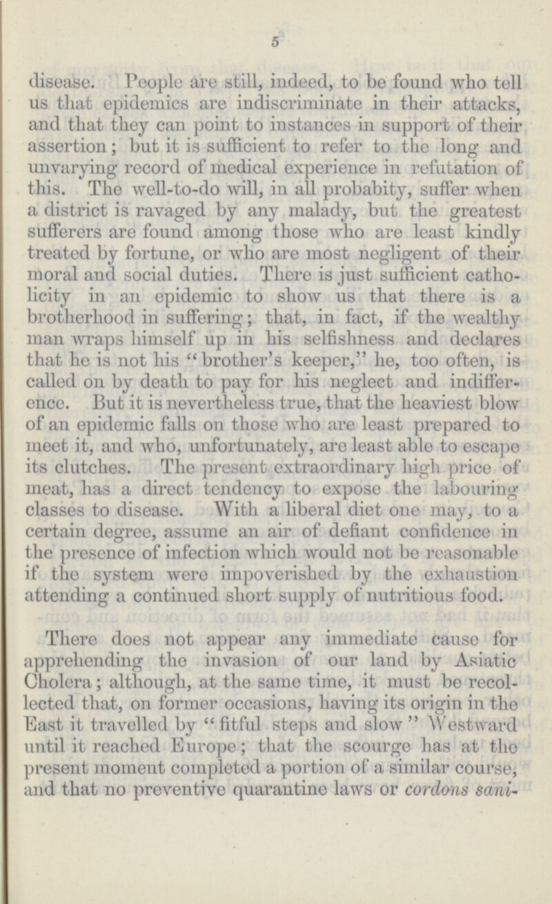 5 disease. People are still, indeed, to be found who tell us that epidemics are indiscriminate in their attacks, and that they can point to instances in support of their assertion; but it is sufficient to refer to the long and unvarying record of medical experience in refutation of this. The well-to-do will, in all probabity, suffer when a district is ravaged by any malady, but the greatest sufferers are found among those who are least kindly treated by fortune, or who are most negligent of their moral and social duties. There is just sufficient catho licity in an epidemic to show us that there is a brotherhood in suffering; that, in fact, if the wealthy man wraps himself up in his selfishness and declares that he is not his brother's keeper, he, too often, is called on by death to pay for his neglect and indiffer ence. But it is nevertheless true, that the heaviest blow of an epidemic falls on those who are least prepared to meet it, and who, unfortunately, are least able to escape its clutches. The present extraordinary high price of meat, has a direct tendency to expose the labouring classes to disease. With a liberal diet one may, to a certain degree, assume an air of defiant confidence in the presence of infection which would not be reasonable if the system were impoverished by the exhaustion attending a continued short supply of nutritious food. There does not appear any immediate cause for apprehending the invasion of our land by Asiatic Cholera; although, at the same time, it must be recol lected that, on former occasions, having its origin in the East it travelled by fitful steps and slow Westward until it reached Europe; that the scourge has at the present moment completed a portion of a similar course, and that no preventive quarantine laws or cordons sanitaires