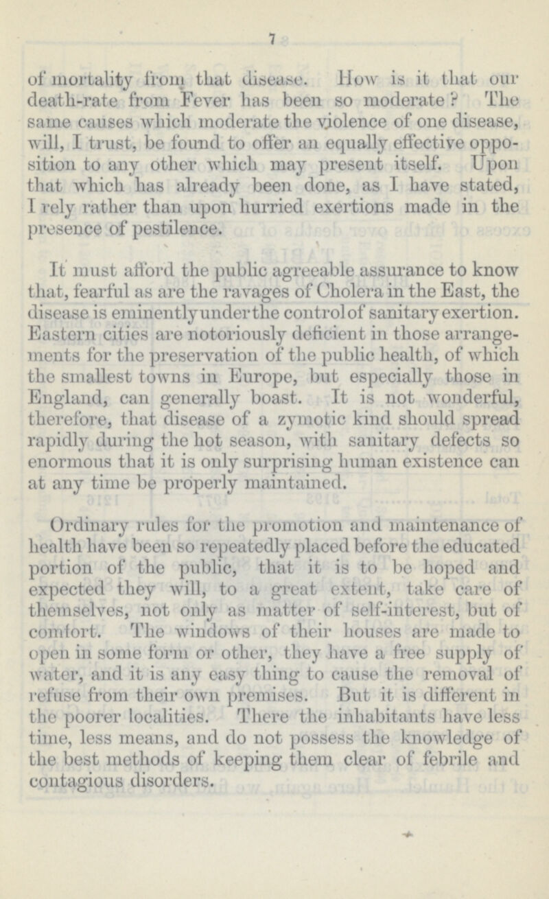 7 of mortality from that disease. How is it that our death-rate from Fever has been so moderate ? The same causes which moderate the violence of one disease, will, I trust, be found to offer an equally effective oppo sition to any other which may present itself. Upon that which has already been done, as I have stated, I rely rather than upon hurried exertions made in the presence of pestilence. It must afford the public agreeable assurance to know that, fearful as are the ravages of Cholera in the East, the disease is eminently under the controlof sanitary exertion. Eastern cities are notoriously deficient in those arrange ments for the preservation of the public health, of which the smallest towns in Europe, but especially those in England, can generally boast. It is not wonderful, therefore, that disease of a zymotic kind should spread rapidly during the hot season, with sanitary defects so enormous that it is only surprising human existence can at any time be properly maintained. Ordinary rules for the promotion and maintenance of health have been so repeatedly placed before the educated portion of the public, that it is to be hoped and expected they will, to a great extent, take care of themselves, not only as matter of self-interest, but of comtort. The windows of their houses are made to open in some form or other, they have a free supply of water, and it is any easy thing to cause the removal of refuse from their own premises. But it is different in the poorer localities. There the inhabitants have less time, less means, and do not possess the knowledge of the best methods of keeping them clear of febrile and contagious disorders.