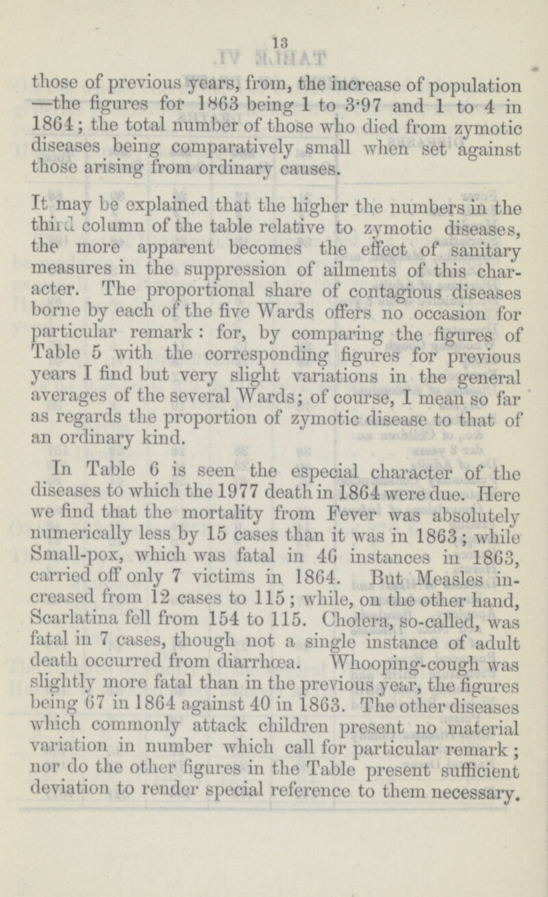 13 those of previous years, from, the increase of population —the figures for 1863 being 1 to 3.97 and 1 to 4 in 1864; the total number of those who died from zymotic diseases being comparatively small when set against those arising from ordinary causes. It may be explained that the higher the numbers in the third column of the table relative to zymotic diseases, the more apparent becomes the effect of sanitary measures in the suppression of ailments of this char acter. The proportional share of contagious diseases borne by each of the five Wards offers no occasion for particular remark : for, by comparing the figures of Table 5 with the corresponding figures for previous years I find but very slight variations in the general averages of the several Wards; of course, I mean so far as regards the proportion of zymotic disease to that of an ordinary kind. In Table 6 is seen the especial character of the diseases to which the 1977 death in 18G4 were due. Here we find that the mortality from Fever was absolutely numerically less by 15 cases than it was in 1863; while Small-pox, which was fatal in 46 instances in 1863, carried off only 7 victims in 1864. But Measles in creased from 12 cases to 115; while, on the other hand, Scarlatina fell from 154 to 115. Cholera, so-called, was fatal in 7 cases, though not a single instance of adult death occurred from diarrhœa. Whooping-cough was slightly more fatal than in the previous year, the figures being 67 in 1864 against 40 in 1863. The other diseases which commonly attack children present no material variation in number which call for particular remark; nor do the other figures in the Table present sufficient deviation to render special reference to them necessary.