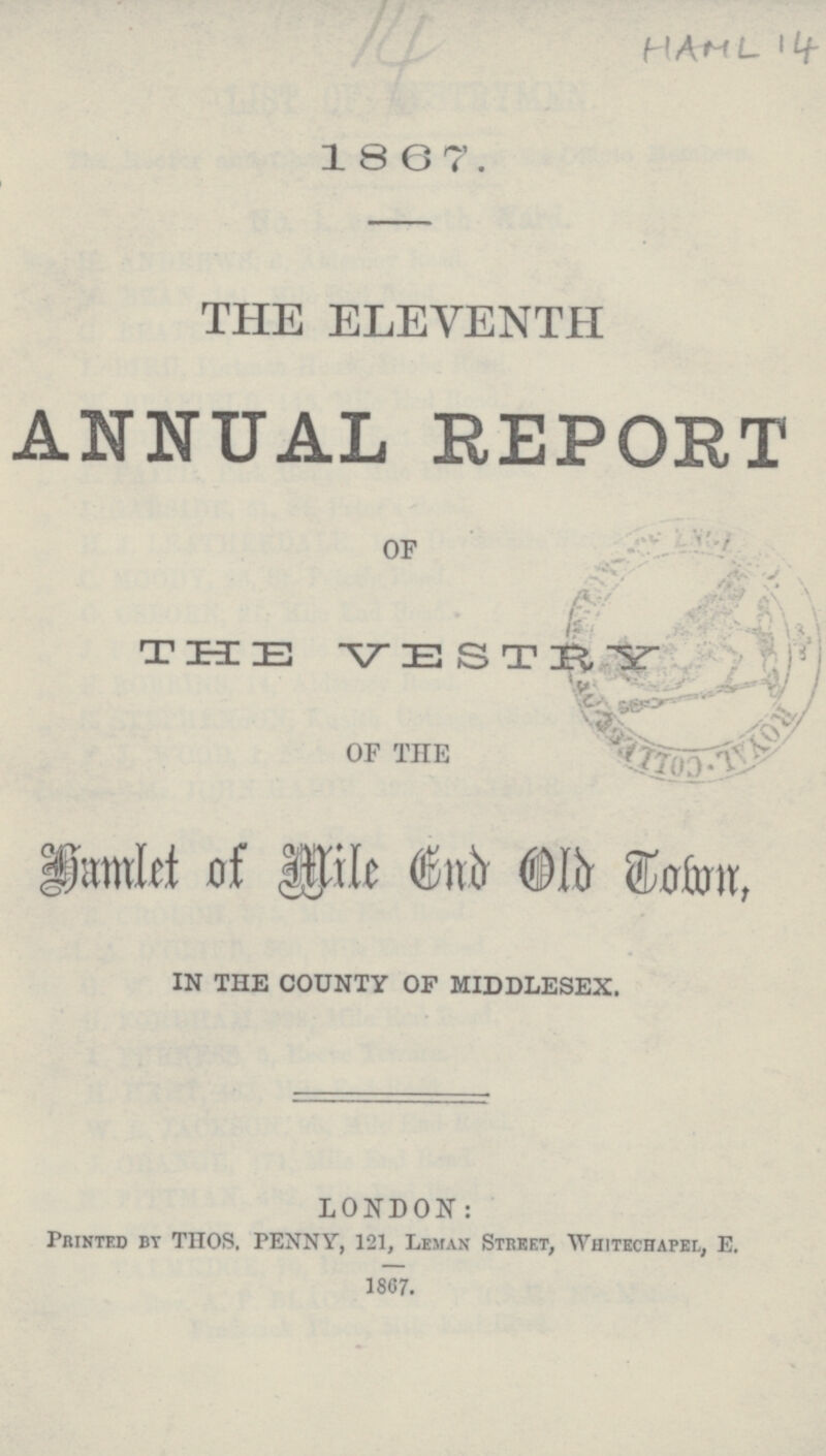 14 HAML 14 1867. THE ELEVENTH ANNUAL REPORT OF THE VESTRY OF THE Hamlet of Mile End Old Town, IN THE COUNTY OF MIDDLESEX. LONDON: Printed by THOS. PENNY, 121, Leman Street, Whitechapel, E. 1867.