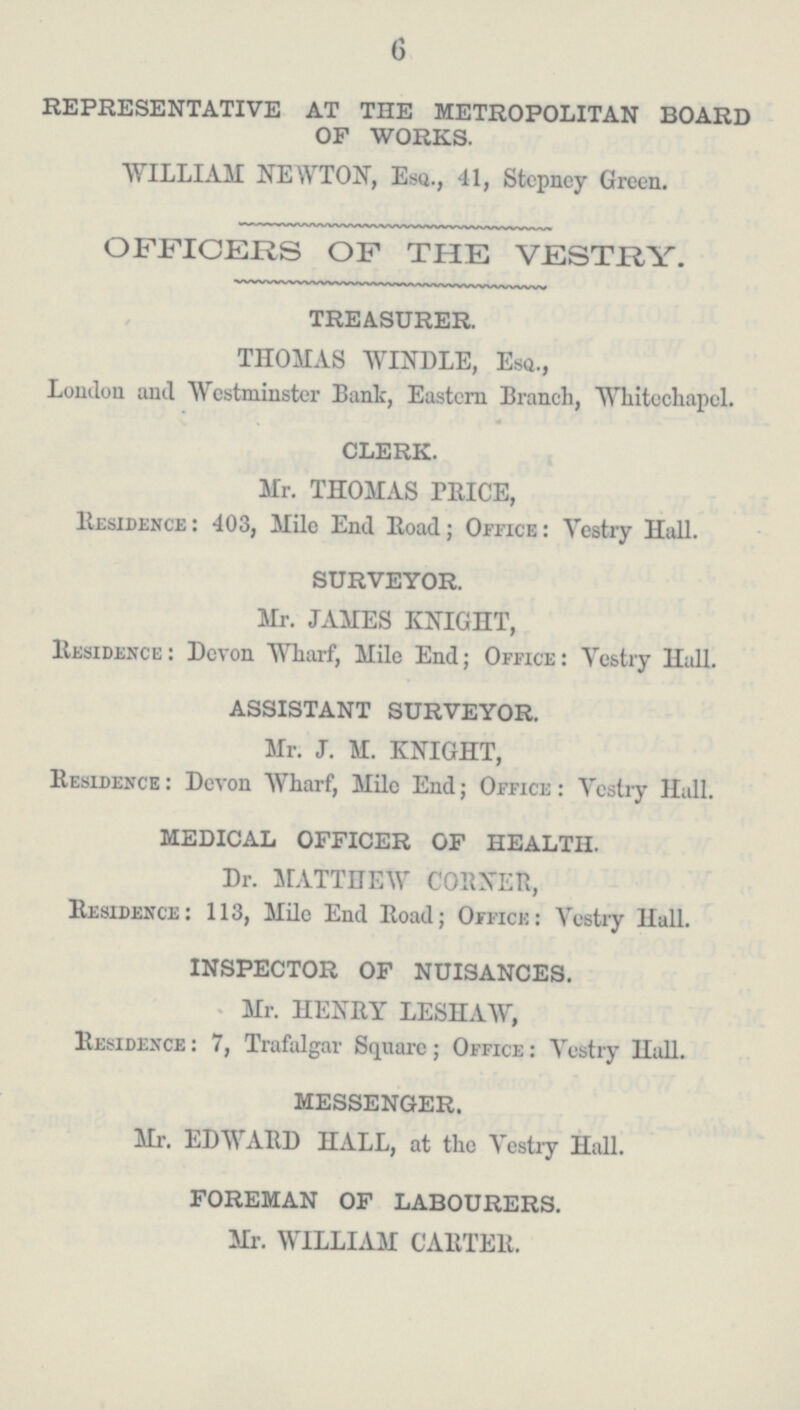 6 REPRESENTATIVE AT THE METROPOLITAN BOARD OF WORKS. WILLIAM NEWTON, Esq., 41, Stepney Green. OFFICERS OF THE VESTRY. TREASURER. THOMAS WINDLE, Esa., London and Westminster Bant, Eastern Branch, Whitechapel. CLERK. Mr. THOMAS PRICE, Residence : 403, Mile End Road; Office: Yestry Hall. SURVEYOR. Mr. JAMES KNIGHT, Residence: Devon Wharf, Mile End; Office: Yestry Hall. ASSISTANT SURVEYOR. Mr. J. M. KNIGHT, Residence : Devon Wharf, Mile End; Office : Vestry Hall. MEDICAL OFFICER OF HEALTH. Dr. MATTHEW CORNER, Residence: 113, Mile End Road; Office: Vestry Hall. INSPECTOR OF NUISANCES. Mr. HENRY LESHAW, Residence : 7, Trafalgar Square ; Office : Vestry Hall. MESSENGER. Mr. EDWARD HALL, at the Vestry Hall. FOREMAN OF LABOURERS. Mr. WILLIAM CARTER.