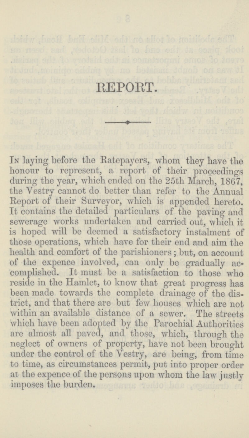 REPORT. In laying before the Ratepayers, whom they have the honour to represent, a report of their proceedings during the year, which ended on the 25th March, 1867, the Vestry cannot do better than refer to the Annual Report of their Surveyor, which is appended hereto. It contains the detailed particulars of the paving and sewerage works undertaken and carried out, which it is hoped will be deemed a satisfactory instalment of those operations, which have for their end and aim the health and comfort of the parishioners; but, on account of the expence involved, can only bo gradually ac complished. It must be a satisfaction to those who reside in the Hamlet, to know that great progress has been made towards the complete drainage of the dis trict, and that there are but few houses which are not within an available distance of a sewer. The streets which have been adopted by the Parochial Authorities are almost all paved, and those, which, through the neglect of owners of property, have not been brought under the control of the Vestry, are being, from time to time, as circumstances permit, put into proper order at the expence of the persons upon whom the law justly imposes the burden.