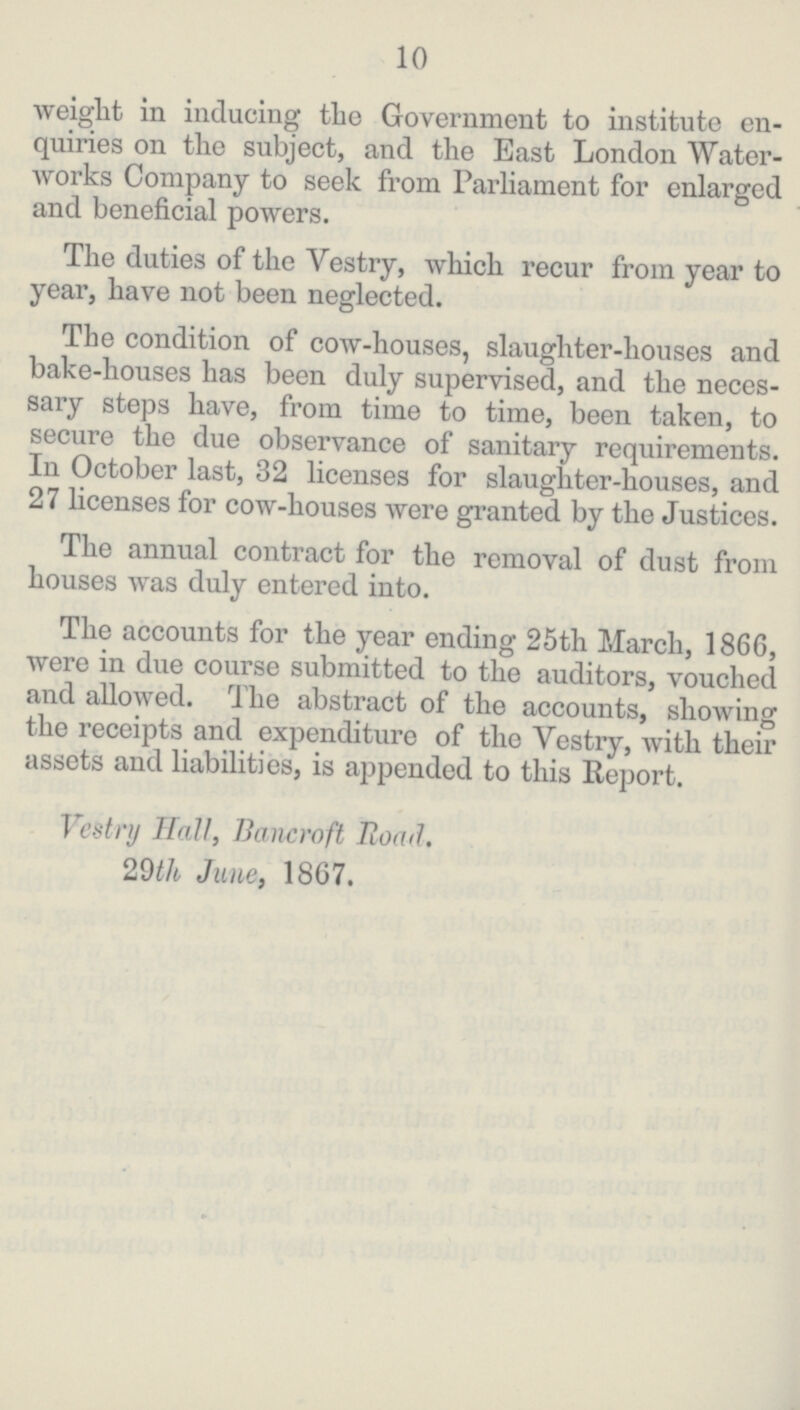 10 weight in inducing the Government to institute en quiries on the subject, and the East London Water works Company to seek from Parliament for enlarged and beneficial powers. The duties of the Vestry, which recur from year to year, have not been neglected. The condition of cow-houses, slaughter-houses and bake-houses has been duly supervised, and the neces sary steps have, from time to time, been taken, to secure the due observance of sanitary requirements. In October last, 32 licenses for slaughter-houses, and 27 licenses for cow-houses were granted by the Justices. The annual contract for the removal of dust from houses was duly entered into. The accounts for the year ending 25th March, 1866, were in due course submitted to the auditors, vouched and allowed. The abstract of the accounts, showing the receipts and expenditure of the Yestry, with their assets and liabilities, is appended to this Report. Vestry Hall, Bancroft Road. 29th June, 1867.