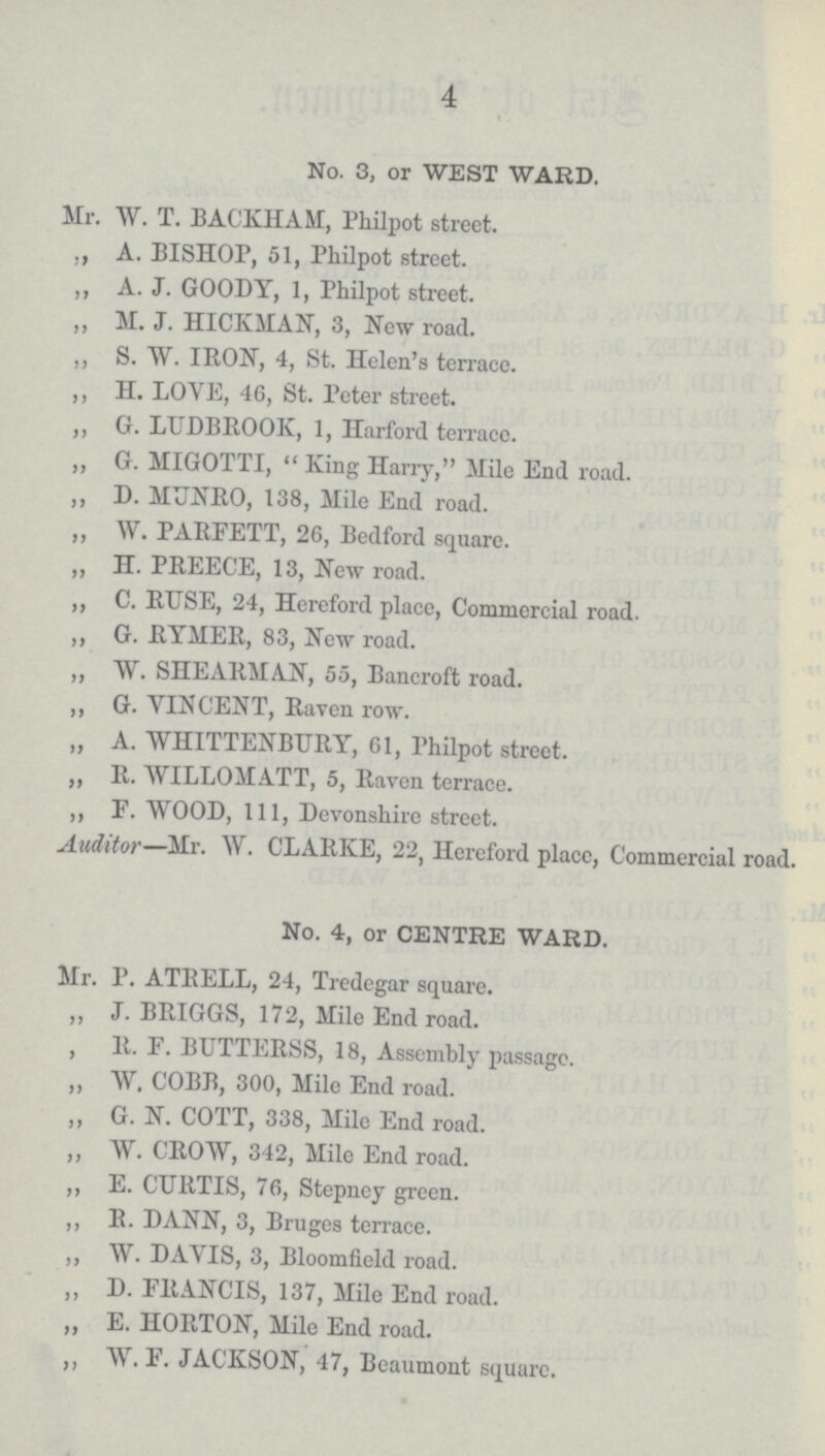 4 No. 3, or WEST WARD. Mr. W. T. BACKHAM, Philpot street. ,, A. BISHOP, 51, Philpot street. ,, A. J. GOODY, 1, Philpot street. „ M. J. HICKMAN, 3, New road. ,, S. W. IRON, 4, St. Helen's terrace. ,, H. LOVE, 46, St. Peter street. ,, G. LUDBROOK, 1, Harford terrace. „ G. MIGOTTI,  King Harry, Mile End road. „ D. MUNRO, 138, Mile End road. ,, W. PARFETT, 26, Bedford square. ,, H. PREECE, 13, New road. ,, C. RUSE, 24, Hereford place, Commercial road. ,, G. RYMER, 83, New road. ,, W. SHEARMAN, 55, Bancroft road. „ G. VINCENT, Raven row. ,, A. WHITTENBURY, 61, Philpot street. ,, R. WILLOMATT, 5, Raven terrace. ,, F. WOOD, 111, Devonshire street. Auditor— Mr. W. CLARKE, 22, Hereford place, Commercial road. No. 4, or CENTRE WARD. Mr. P. ATRELL, 24, Tredegar square. „ J. BRIGGS, 172, Mile End road. , R. F. BUTTERSS, 18, Assembly passage. ,, W. COBB, 300, Mile End road. „ G. N. COTT, 338, Mile End road. „ W. CROW, 342, Mile End road. ,, E. CURTIS, 76, Stepney green. ,, R. DANN, 3, Bruges terrace. ,, W. DAVIS, 3, Bloomfield road. „ D. FRANCIS, 137, Mile End road. „ E. HORTON, Mile End road. ,, W. F. JACKSON, 47, Beaumont square.