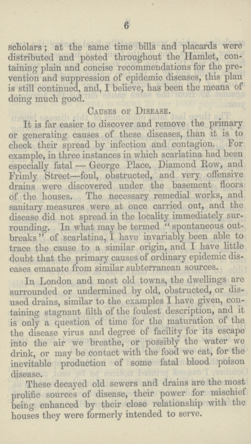 6 scholars; at the same time bills and placards were distributed and posted throughout the Hamlet, con taining plain and concise recommendations for the pre vention and suppression of epidemic diseases, this plan is still continued, and, I believe, has been the means of doing much good. Causes of Disease. It is far easier to discover and remove the primary or generating causes of these diseases, than it is to check their spread by infection and contagion. For example, in three instances in which scarlatina had been especially fatal — George Place, Diamond Row, and Frimly Street—foul, obstructed, and very offensive drains were discovered under the basement floors of the houses. The necessary remedial works, and sanitary measures were at once carried out, and the disease did not spread in the locality immediately sur rounding. In what may be termed spontaneous out breaks of scarlatina, I have invariably been able to trace the cause to a similar origin, and I have little doubt that the primary causes of ordinary epidemic dis eases emanate from similar subterranean sources. In London and most old towns, the dwellings are surrounded or undermined by old, obstructed, or dis used drains, similar to the examples I have given, con taining stagnant filth of the foulest description, and it is only a question of time for the maturation of the the disease virus and degree of facility for its escape into the air we breathe, or possibly the water we drink, or may be contact with the food we eat, for the inevitable production of some fatal blood poison disease. These decayed old sewers and drains are the most prolific sources of disease, their power for mischief being enhanced by their close relationship with the houses they were formerly intended to serve.