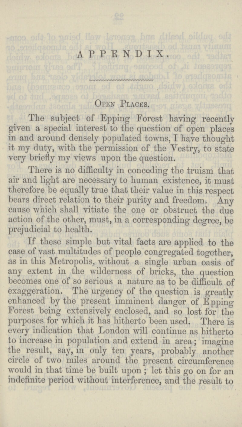 appendix. Open Places. The subject of Epping Forest having recently given a special interest to the question of open places in and around densely populated towns, I have thought it my duty, with the permission of the Vestry, to state very briefly my views upon the question. There is no difficulty in conceding the truism that air and light are necessary to human existence, it must therefore be equally true that their value in this respect bears direct relation to their purity and freedom, Any cause which shall vitiate the one or obstruct the due action of the other, must, in a corresponding degree, be prejudicial to health. If these simple but vital facts are applied to the case of vast multitudes of people congregated together, as in this Metropolis, without a single urban oasis of any extent in the wilderness of bricks, the question becomes one of so serious a nature as to be difficult of exaggeration. The urgency of the question is greatly enhanced by the present imminent danger of Epping Forest being extensively enclosed, and so lost for the purposes for which it has hitherto been used. There is every indication that London will continue as hitherto to increase in population and extend in area; imagine the result, say, in only ten years, probably another circle of two miles around the present circumference would in that time be built upon; let this go on for an indefinite period without interference, and the result to