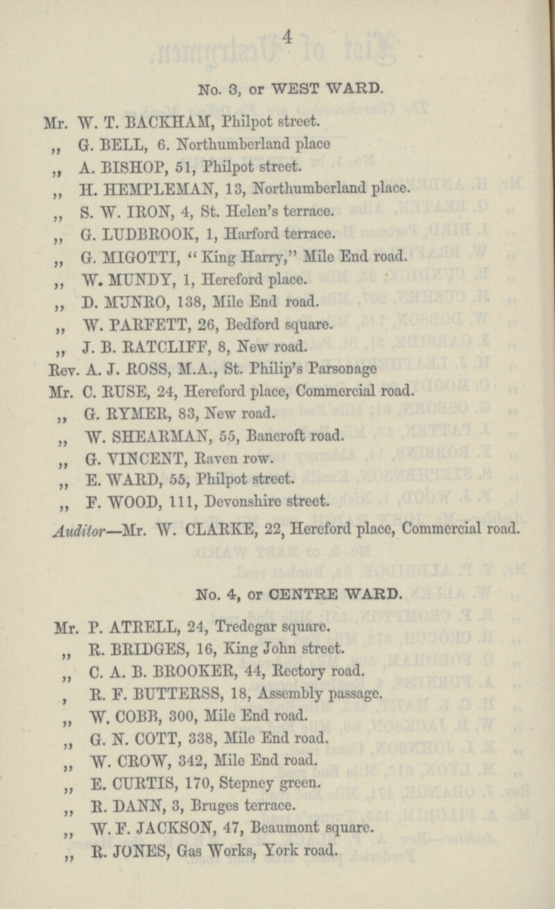 4 No. 3, or WEST WARD. Mr. W. T. BACKHAM, Philpot street. ,, G. BELL, 6. Northumberland place „ A. BISHOP, 51, Philpot street. ,, H. HEMPLEMAN, 13, Northumberland place. ,, S. W. IRON, 4, St. Helen's terrace. „ G. LUDBROOK, 1, Harford terrace. „ G. MIGOTTI,  King Harry, Mile End road. ,, W. MUNDY, 1, Hereford place. ,, D. MUNRO, 138, Mile End road. ,, W. PARFETT, 26, Bedford square. „ J. B. RATCLIFF, 8, New road. Rev. A. J. ROSS, M.A., St. Philip's Parsonage Mr. C. RUSE, 24, Hereford place, Commercial road. ,, G. RYMER, 83, New road. ,, W. SHEARMAN, 55, Bancroft road. „ G. VINCENT, Raven row. „ E. WARD, 55, Philpot street. „ F. WOOD, 111, Devonshire street. Auditor—Mr. W. CLARKE, 22, Hereford place, Commercial road. No. 4, or CENTRE WARD. Mr. P. ATRELL, 24, Tredegar square. ,, R. BRIDGES, 16, King John street. „ C. A. B. BROOKER, 44, Rectory road. „ R. E. BUTTERSS, 18, Assembly passage. „ W. COBB, 300, Mile End road. „ G. N. COTT, 338, Mile End road. ,, W. CROW, 342, Mile End road. ,, E. CURTIS, 170, Stepney green. ,, R. DANN, 3, Bruges terrace. ,, W. F. JACKSON, 47, Beaumont square. „ R. JONES, Gas Works, York road.