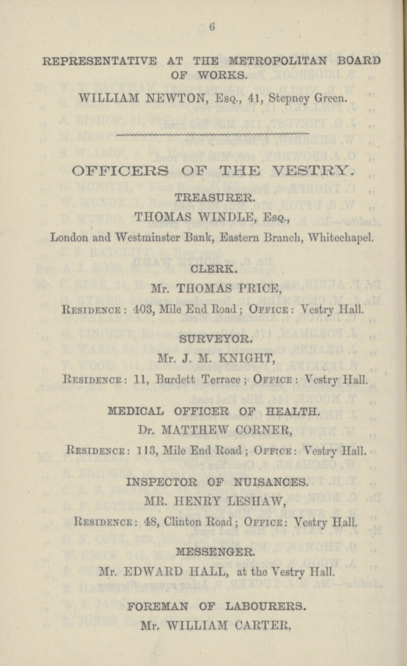 6 REPRESENTATIVE AT THE METROPOLITAN BOARD OF WORKS. WILLIAM NEWTON, Esq., 41, Stepney Green. OFFICERS OF THE VESTRY. TREASURER. THOMAS WINDLE, Esq., London and Westminster Bank, Eastern Branch, Whitechapel. CLERK. Mr. THOMAS PRICE, Residence : 403, Mile End Road; Office: Vestry Hall. SURVEYOR. Mr. J. M. KNIGHT, Residence: 11, Burdett Terrace; Office: Vestry Hall. MEDICAL OFFICER OF HEALTH. Dr. MATTHEW CORNER, Residence: 113, Mile End Road; Office: Vestry Hall. INSPECTOR OF NUISANCES. MR. HENRY LESHAW, Residence: 48, Clinton Road; Office: Vestry Hall. MESSENGER. Mr. EDWARD HALL, at the Vestry Hall. FOREMAN OF LABOURERS. Mr. WILLIAM CARTER,