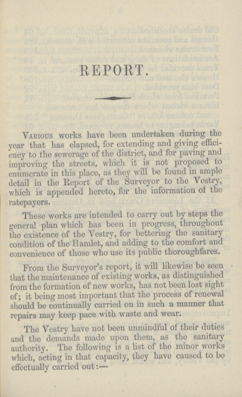 REPORT. Various works have been undertaken during the year that has elapsed, for extending and giving effici ency to the sewerage of the district, and for paving and improving the streets, which it is not proposed to enumerate in this place, as they will be found in ample detail in the Report of the Surveyor to the Vestry, which is appended hereto, for the information of the ratepayers. These works are intended to carry out by steps the general plan which has been in progress, throughout the existence of the Vestry, for bettering the sanitary condition of the Hamlet, and adding to the comfort and convenience of those who use its public thoroughfares. From the Surveyor's report, it will likewise be seen that the maintenance of existing works, as distinguished from the formation of new works, has not been lost sight of; it being most important that the process of renewal should be continually carried on in such a manner that repairs may keep pace with waste and wear. The Vestry have not been unmindful of their duties and the demands made upon them, as the sanitary authority. The following is a list of the minor works which, acting in that capacity, they have caused to bo effectually carried out:—