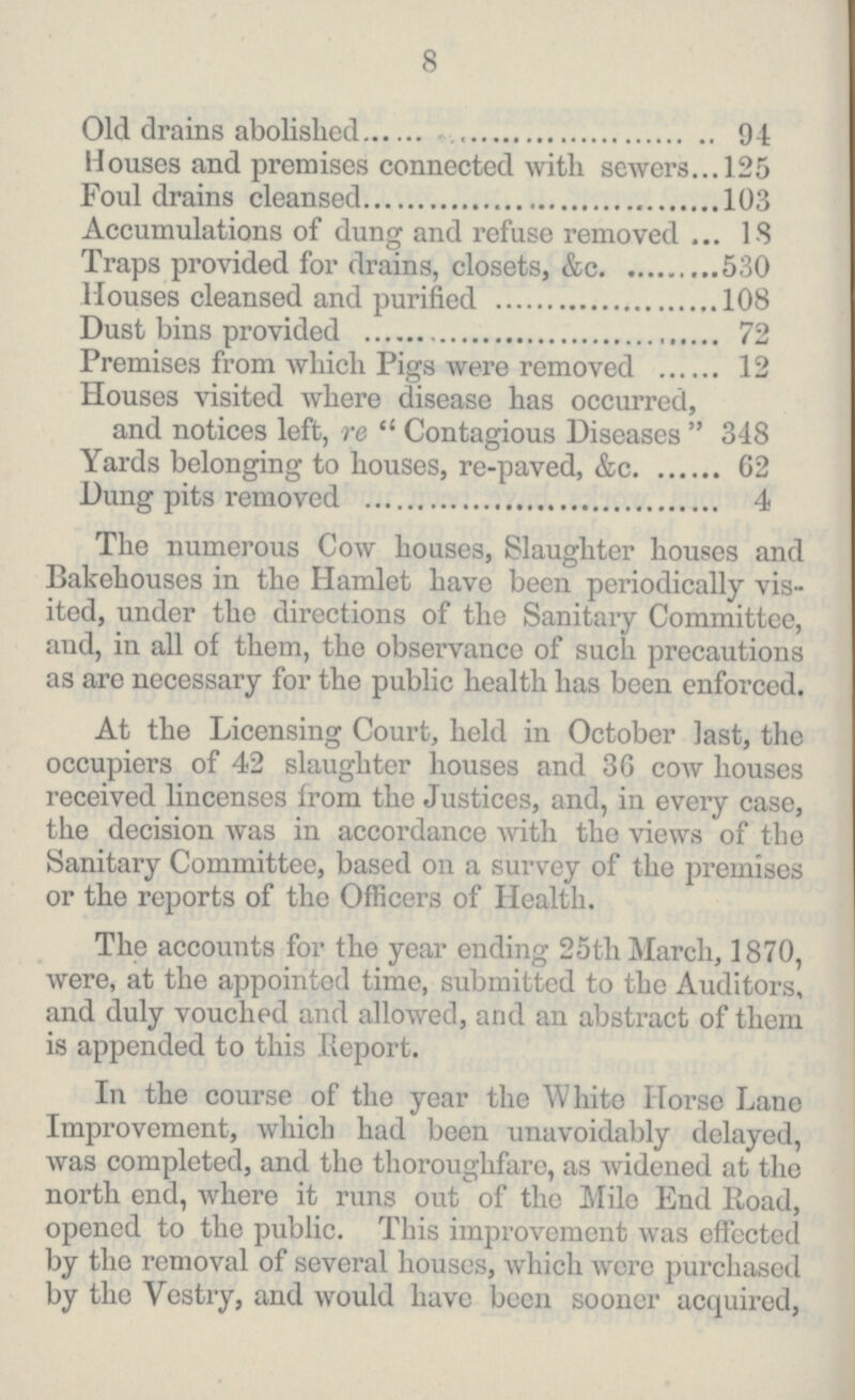 8 Old drains abolished 94 Houses and premises connected with sewers 125 Foul drains cleansed 103 Accumulations of dung and refuse removed 18 Traps provided for drains, closets, &c. 530 Houses cleansed and purified 108 Dust bins provided 72 Premises from which Pigs were removed 12 Houses visited where disease has occurred, and notices left, re Contagious Diseases 348 Yards belonging to houses, re-paved, &c. 62 Dung pits removed 4 The numerous Cow houses, Slaughter houses and Bakehouses in the Hamlet have been periodically vis ited, under the directions of the Sanitary Committee, and, in all of them, the observance of such precautions as are necessary for the public health has been enforced. At the Licensing Court, held in October last, the occupiers of 42 slaughter houses and 36 cow houses received lincenses from the Justices, and, in every case, the decision was in accordance with the views of the Sanitary Committee, based on a survey of the premises or the reports of the Officers of Health. The accounts for the year ending 25th March, 1870, were, at the appointed time, submitted to the Auditors, and duly vouched and allowed, and an abstract of them is appended to this Report. In the course of the year the White Horse Lane Improvement, which had been unavoidably delayed, was completed, and the thoroughfare, as widened at the north end, where it runs out of the Mile End Road, opened to the public. This improvement was effected by the removal of several houses, which were purchased by the Vestry, and would have been sooner acquired,