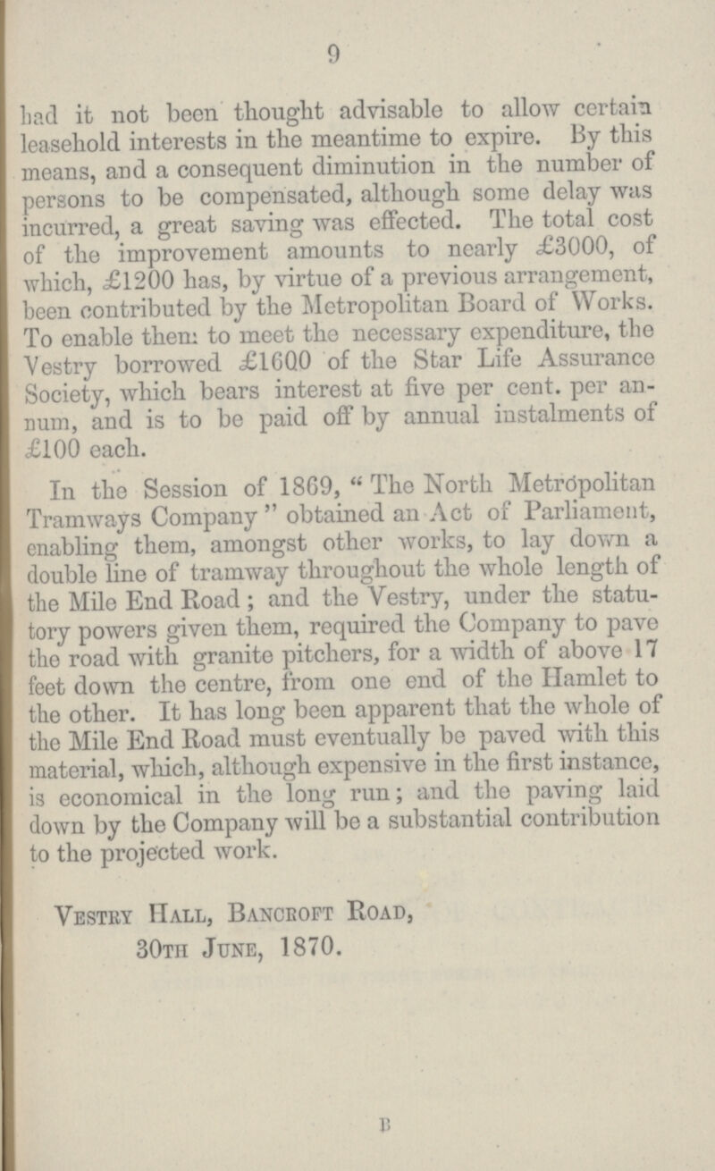 9 Lad it not been thought advisable to allow certain leasehold interests in the meantime to expire. By this means, and a consequent diminution in the number of persons to be compensated, although some delay was incurred, a great saving was effected. The total cost of the improvement amounts to nearly £3000, of which, £1200 has, by virtue of a previous arrangement, been contributed by the Metropolitan Board of Works. To enable them to meet the necessary expenditure, the Vestry borrowed £1600 of the Star Life Assurance Society, which bears interest at five per cent. per an num, and is to be paid off by annual instalments of £100 each. In the Session of 1869, The North Metropolitan Tramways Company obtained an Act of Parliament, enabling them, amongst other works, to lay down a double line of tramway throughout the whole length of the Mile End Road; and the Vestry, under the statu tory powers given them, required the Company to pave the road with granite pitchers, for a width of above 17 feet down the centre, from one end of the Hamlet to the other. It has long been apparent that the whole of the Mile End Road must eventually be paved with this material, which, although expensive in the first instance, is economical in the long run; and the paving laid down by the Company will be a substantial contribution to the projected work. Vestry Hall, Bancroft Road, 30th June, 1870. B