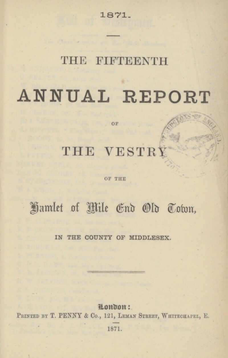 1871. THE FIFTEENTH ANNUAL REPORT OF THE VESTRY OF THE Hamlet of Mile End Old Town, IN THE COUNTY OF MIDDLESEX. London: Printed by T. PENNY & Co., 121, Leman Street, Whitechapel, E. 1871.