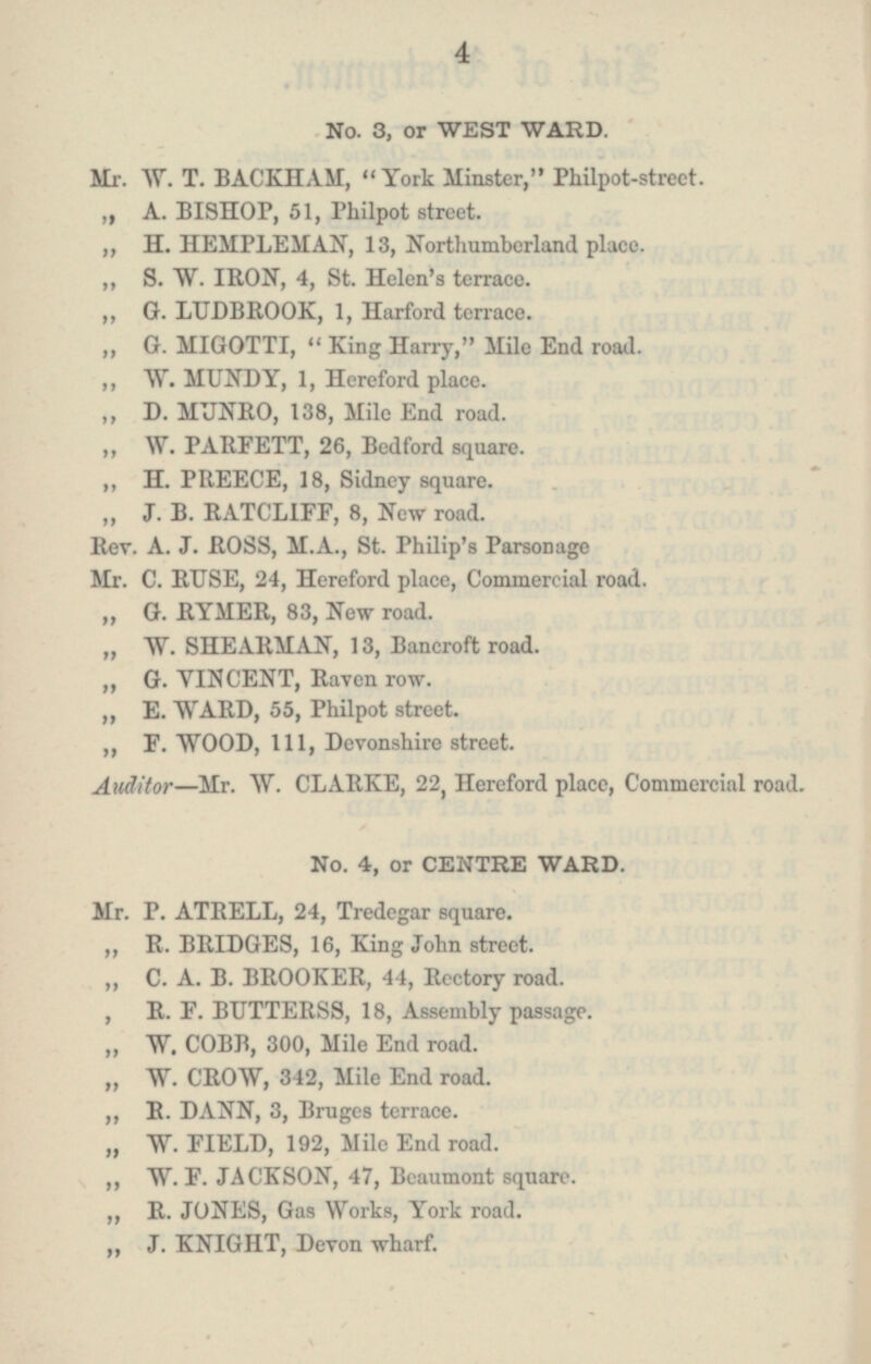 No. 3, or WEST WARD. Mr. W. T. BACKHAM, York Minster, Philpot-street. „ A. BISHOP, 51, Philpot street „ H. HEMPLEMAN, 13, Northumberland place. „ S. W. IRON, 4, St. Helen's terrace. „ G. LUDBROOK, 1, Harford terrace. „ G. MIGOTTI, King Harry, Mile End road. „ W. MUNDY, 1, Hereford place. „ D. MUNRO, 138, Mile End road. „ W. PARFETT, 26, Bedford square. „ H. PREECE, 18, Sidney square. „ J. B. RATCLIFF, 8, New road. Rev. A. J. ROSS, M.A., St. Philip's Parsonage Mr. C. RUSE, 24, Hereford place, Commercial road. „ G. RYMER, 83, New road. „ W. SHEARMAN, 13, Bancroft road. „ G. VINCENT, Raven row. „ E. WARD, 55, Philpot street. „ F. WOOD, 111, Devonshire street. Auditor —Mr. W. CLARKE, 22, Hereford place, Commercial road. No. 4, or CENTRE WARD. Mr. P. ATRELL, 24, Tredegar square. „ R. BRIDGES, 16, King John street. „ C. A. B. BROOKER, 44, Rectory road. „ R. F. BUTTERSS, 18, Assembly passage. „ W. COBB, 300, Mile End road. „ W. CROW, 312, Mile End road. „ R. DANN, 3, Bruges terrace. „ W. FIELD, 192, Mile End road. „ W. F. JACKSON, 47, Beaumont square. „ R. JONES, Gas Works, York road. „ J. KNIGHT, Devon wharf.