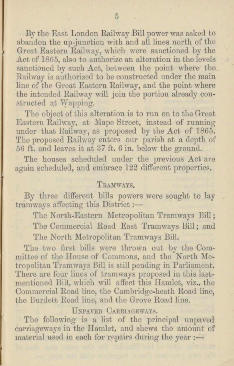 By the East London Railway Bill power was asked to abandon the up-junction with and all lines north of the Great Eastern Railway, which were sanctioned by the Act of 1865, also to authorize an alteration in the levels sanctioned by such Act, between the point where the Railway is authorized to be constructed under the main line of the Great Eastern Railway, and the point where the intended Railway will join the portion already con structed a! Wapping. The object of this alteration is to run on to the Great Eastern Railway, at Mape Street, instead of running under that Railway, as proposed by the Act of 1865. The proposed Railway enters our parish at a depth of 50 ft. and leaves it at 37 ft. 6 in. below the ground. The houses scheduled under the previous Act are again scheduled, and embrace 122 different properties. Tramways. By three different bills powers were sought to lay tramways affecting this District: — The North-Eastern Metropolitan Tramways Bill; The Commercial Road East Tramways Bill; and The North Metropolitan Tramways Bill. The two first bills were thrown out by the Com mittee of the House of Commons, and the North Me tropolitan Tramways Bill is still pending in Parliament. There are four lines of tramways proposed in this last mentioned Bill, which will affect this Hamlet, viz., the Commercial Road line, the Cambridge-heath Road line, the Burdett Road line, and the Grove Road line. Unpaved Carriageways. The following is a list of the principal unpaved carriageways in the Hamlet, and shews the amount of material used in each for repairs during the year :—