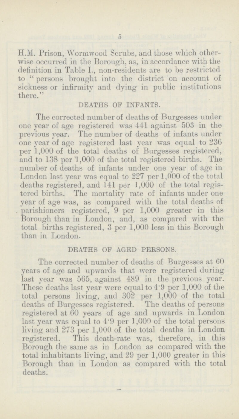 5 H.M. Prison, Wormwood Scrubs, and those which other wise occurred in the Borough, as, in accordance with the definition in Table I., non-residents are to be restricted to persons brought into the district on account of sickness or infirmity and dying in public institutions there. DEATHS OF INFANTS. The corrected number of deaths of Burgesses under one year of age registered was 441 against 503 in the previous year. The number of deaths of infants under one year of age registered last year was equal to 236 per 1,000 of the total deaths of Burgesses registered, and to 138 per 1,000 of the total registered births. The number of deaths of infants under one year of age in London last year was equal to 227 per 1,000 of the total deaths registered, and 141 per 1,000 of the total regis tered births. The mortality rate of infants under one year of age was, as compared with the total deaths of . parishioners registered, 9 per 1,000 greater in this Borough than in London, and, as compared with the total births registered, 3 per 1,000 less in this Borough than in London. DEATHS OF AGED PERSONS. The corrected number of deaths of Burgesses at 60 years of age and upwards that were registered during last year was 565, against 489 in the previous year. These deaths last year were equal to 49 per 1,000 of the total persons living, and 302 per 1,000 of the total deaths of Burgesses registered. The deaths of persons registered at 60 years of age and upwards in London last year was equal to 4.9 per 1,000 of the total persons living and 273 per 1,000 of the total deaths in London registered. This death-rate was, therefore, in this Borough the same as in London as compared with the total inhabitants living, and 29 per 1,000 greater in this Borough than in London as compared with the total deaths.