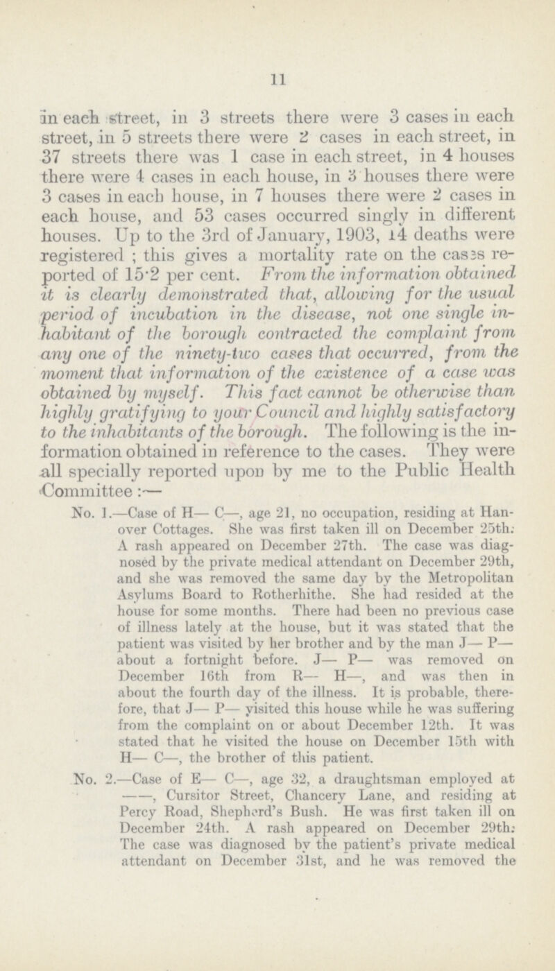 11 an each street, in 3 streets there were 3 cases in each street, in 5 streets there were 2 cases in each street, in 37 streets there was 1 case in each street, in 4 houses there were 4 cases in each house, in 3 houses there were 3 cases in each house, in 7 houses there were '2 cases in each house, and 53 cases occurred singly in different houses. Up to the 3rd of January, 1903, l4 deaths were registered; this gives a mortality rate on the cases re ported of 15.2 per cent. From the information obtained it is clearly demonstrated that, allowing for the usual 'period of incubation in the disease, not one single in habitant of the borough contracted the complaint from any one of the ninety-two cases that occurred, from the moment that information of the existence of a case was obtained by myself. This fact cannot be otherwise than highly gratifying to your Council and highly satisfactory to the inhabitants of the borough. The following is the in formation obtained in reference to the cases. They were all specially reported upounby me to the Public Health •Committee:— No. I.—Case of H— C—, age 21, no occupation, residing at Han over Cottages. She was first taken ill on December 25th: A rash appeared on December 27th. The case was diag nosed by the private medical attendant on December 29th, and she was removed the same day by the Metropolitan Asylums Board to Rotherhithe. She had resided at the house for some months. There had been no previous case of illness lately at the house, but it was stated that the patient was visited by her brother and by the man J— P— about a fortnight before. J— P— was removed on December 16th from R— H—, and was then in about the fourth day of the illness. It is probable, there fore, that J— P— yisited this house while he was suffering from the complaint on or about December 12th. It was stated that he visited the house on December 15th with H— C—, the brother of this patient. No. 2.—Case of E— C—, age 32, a draughtsman employed at --, Cursitor Street, Chancery Lane, and residing at Percy Road, Shepherd's Bush. He was first taken ill on December 24th. A rash appeared on December 29th: The case was diagnosed by the patient's private medical attendant on December 31st, and he was removed the