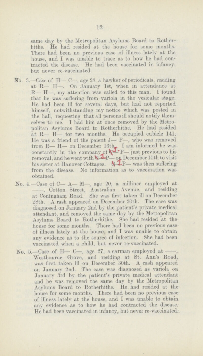 12 same day by the Metropolitan Asylums Board to Rother hithe. He had resided at the house for some months. There had been no previous case of illness lately at the house, and I was unable to trace as to how he had con tracted the disease. He had been vaccinated in infancy, but never re-vaccinated. No. 3.—Case of H— C—, age 28. a hawker of periodicals, residing at R— H—. On January 1st, when in attendance at R— II—, my attention was called to this man. I found that he was suffering from variola in the vesicular stage. He had been ill for several days, but had not reported himself, notwithstanding my notice which was posted in the hall, requesting that all persons ill should notify them selves to me. I had him at once removed by the Metro politan Asylums Board to Rotherhithe. He had resided at R— H— for two months. He occupied cubicle 141. He was a friend of the paient J— P—, who was removed from R— H— on December Kitty I am informed he was constantly in the company of ^£*-*P—just previous to his removal, and he went with — on December 15th to visit his sister at Hanover Cottages. ^ *P— was then suffering from the disease. No information as to vaccination was obtained. No. 4.—Case of C— A— M—, age 20, a milliner employed at , Cotton Street, Australian Avenue, and residing at Coningham Road. She was first taken ill on December 28th. A rash appeared on December 30th. The case was diagnosed on January 2nd by the patient's private medical attendant, and removed the same day by the Metropolitan Asylums Board to Rotherhithe. She had resided at the house for some months. There had been no previous case of illness lately at the house, and I was unable to obtain any evidence as to the source of infection. She had been vaccinated when a child, but never re-vaccinated. No. 5.—Case of H— C—, age 27, a carman employed at-, Westbourne Grove, and residing at St. Ann's Road, was first taken ill on December 30th. A rash appeared on January 2nd. The case was diagnosed as variola on January 3rd by the patient's private medical attendant and he was removed the same day by the Metropolitan Asylums Board to Rotherhithe. He had resided at the house for some months. There had been no previous case of illness lately at the house, and I was unable to obtain any evidence as to how he had contracted the disease. He had been vaccinated in infancy, but never re-vaccinated.