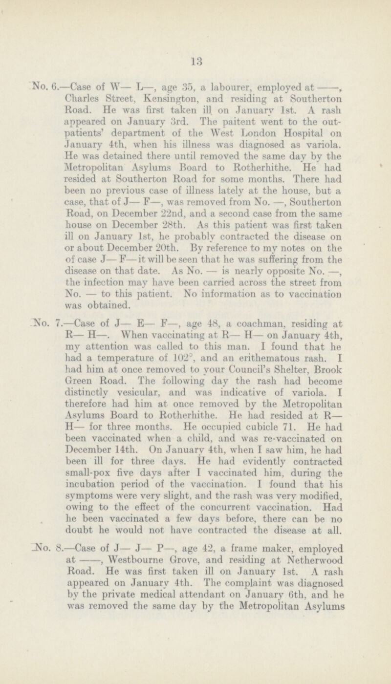 13 No. 6.—Case of W— L—, age 35, a labourer, employed at-, Charles Street, Kensington, and residing at Southerton Road. He was first taken ill on January 1st. A rash appeared on January 3rd. The paitent went to the out patients' department of the West London Hospital on January 4th, when his illness was diagnosed as variola. He was detained there until removed the same day by the Metropolitan Asylums Board to Rotherhithe. He had resided at Southerton Road for some months. There had been no previous case of illness lately at the house, but a case, that of J— F—, was removed from No. —, Southerton Road, on December 22nd, and a second case from the same house on December 28th. As this patient was first taken ill on January 1st, he probably contracted the disease on or about December 20th. By reference to my notes on the of case J—F—it will be seen that he was suffering from the disease on that date. As No. — is nearly opposite No. —, the infection may have been carried across the street from No. — to this patient. No information as to vaccination was obtained. No. 7.—Case of J— E— F—, age 48, a coachman, residing at R— H—. When vaccinating at R— H— on January 4th, my attention was called to this man. I found that he had a temperature of 1023, and an erithematous rash. I had him at once removed to your Council's Shelter, Brook Green Road. The following day the rash had become distinctly vesicular, and was indicative of variola. I therefore had him at once removed by the Metropolitan Asylums Board to Rotherhithe. He had resided at R— H— for three months. He occupied cubicle 71. He had been vaccinated when a child, and was re-vaccinated on December 14th. On January 4th, when I saw him, he had been ill for three days. He had evidently contracted small-pox five days after I vaccinated him, during the incubation period of the vaccination. I found that his symptoms were very slight, and the rash was very modified, owing to the effect of the concurrent vaccination. Had he been vaccinated a few days before, there can be no doubt he would not have contracted the disease at all. -No. 8.—Case of J— J— P—, age 42, a frame maker, employed at , Westbourne Grove, and residing at Netherwood Road. He was first taken ill on January 1st. A rash appeared on January 4th. The complaint was diagnosed by the private medical attendant on January 6th, and he was removed the same day by the Metropolitan Asylums