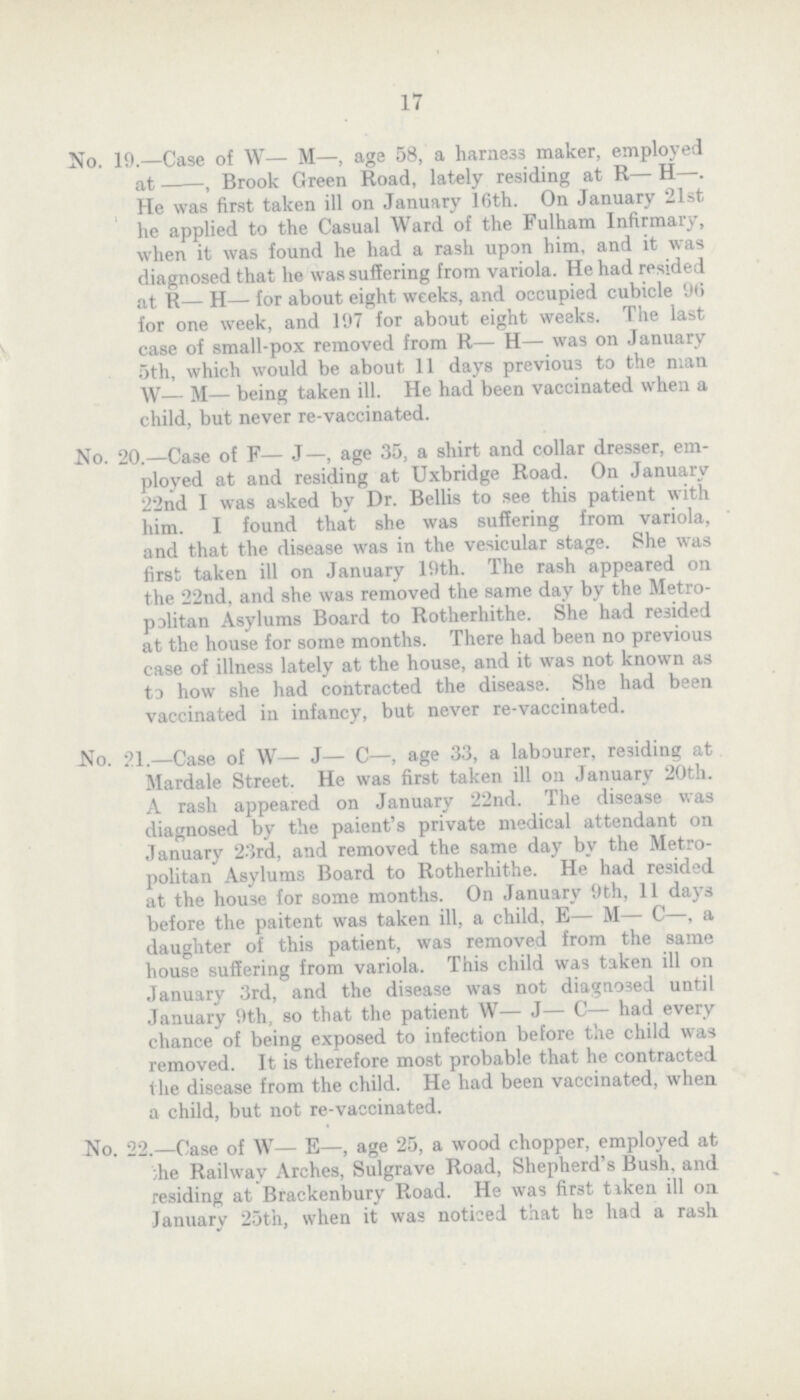 17 No. 19.—Case of W— M—, age 58, a harne33 maker, employed at , Brook Green Road, lately residing at R— H—. He was first taken ill on January 16th. On January 21st he applied to the Casual Ward of the Fulham Infirmary, when it was found he had a rash upon him, and it was diagnosed that he was suffering from variola. He had resided at R— H— for about eight weeks, and occupied cubicle 96 for one week, and 197 for about eight weeks. The last case of small-pox removed from R— H— was on January 5th, which would be about 11 days previous to the man W— M— being taken ill. He had been vaccinated when a child, but never re-vaccinated. No. 20.—Ca3e of F— J—, age 35, a shirt and collar dresser, em ployed at and residing at Uxbridge Road. On January 22nd I was asked by Dr. Bellis to see this patient with him. I found that she was suffering from variola, and that the disease was in the vesicular stage. She was first taken ill on January 19th. The rash appeared on the 22nd, and she was removed the same day by the Metro palitan Asylums Board to Rotherhithe. She had resided at the house for some months. There had been no previous case of illness lately at the house, and it was not known as to how she had contracted the disease. She had been vaccinated in infancy, but never re-vaccinated. No. 21.—Case of W— J— C—, age 33, a labourer, residing at Mardale Street. He was first taken ill on January 20th. A rash appeared on January 22nd. The disease was diagnosed by the paient's private medical attendant on January 23rd, and removed the same day by the Metro politan Asylums Board to Rotherhithe. He had resided at the house for some months. On January 9th, 11 days before the paitent was taken ill, a child, E— M— C—, a daughter of this patient, was removed from the same house suffering from variola. This child was taken ill on January 3rd, and the disease was not diagnosed until January 9th, so that the patient W— J— C— had every chance of being exposed to infection before the child was removed. It is therefore most probable that he contracted the disease from the child. He had been vaccinated, when a child, but not re-vaccinated. No. 22.—Case of W— E—, age 25, a wood chopper, employed at ;he Railway Arches, Sulgrave Road, Shepherd's Bush, and residing at Brackenbury Road. He was first tiken ill on January 25tn, when it was noticed that hs had a rash