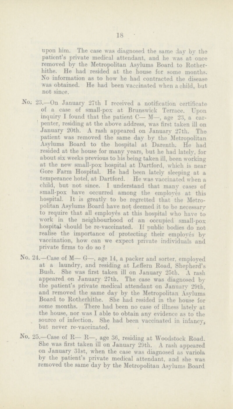 18 upon him. The case was diagnosed the same day by the patient's private medical attendant, and he was at once removed by the Metropolitan Asylums Board to Rother hithe. He had resided at the house for some months. No information as to how he had contracted the disease was obtained. He had been vaccinated when a child, but not since. No; 23.—On January 27th I received a notification certificate of a case of small-pox at Brunswick Terrace. Upon inquiry I found that the patient C— M—, age 23, a car penter, residing at the above address, was first taken ill on January 20th. A rash appeared on January 27th. The patient was removed the same day by the Metropolitan Asylums Board to the hospital at Darenth. He had resided at the house for many years, but he had lately, for about six weeks previous to his being taken ill, been working at the new small-pox hospital at Dartford, which is near Gore Farm Hospital. He had been lately sleeping at a temperance hotel, at Dartford. He was vaccinated when a child, but not since. I understand that many cases of small-pox have occurred among the employes at this hospital. It is greatly to be regretted that the Metro politan Asylums Board have not deemed it to be necessary to require that all employes at this hospital who have to work in the neighbourhood of an occupied small-pox hospital should be re-vaccinated. If public bodies do not realise the importance of protecting their employes by vaccination, how can we expect private individuals and private firms to do so ? No. 24.—Case of M— G—, age 14, a packer and sorter, employed at a laundry, and residing at Leffern Road, Shepherd's Bush. She was first taken ill on January 25th. A rash appeared on January 27th. The case was diagnosed by the patient's private medical attendant on January 29th, and removed the same day by the Metropolitan Asylums Board to Rotherhithe. She had resided in the house for some months. There had been no case of illness lately at the house, nor was I able to obtain any evidence as to the source of infection. She had been vaccinated in infancy* but never re-vaccinated. No. 25.—Case of R— R—, age 36, residing at Woodstock Road. She was first taken ill on January 20th. A rash appeared on January 31st, when the case was diagnosed as variola by the patient's private medical attendant, and she was removed the same day by the Metropolitan Asylums Board