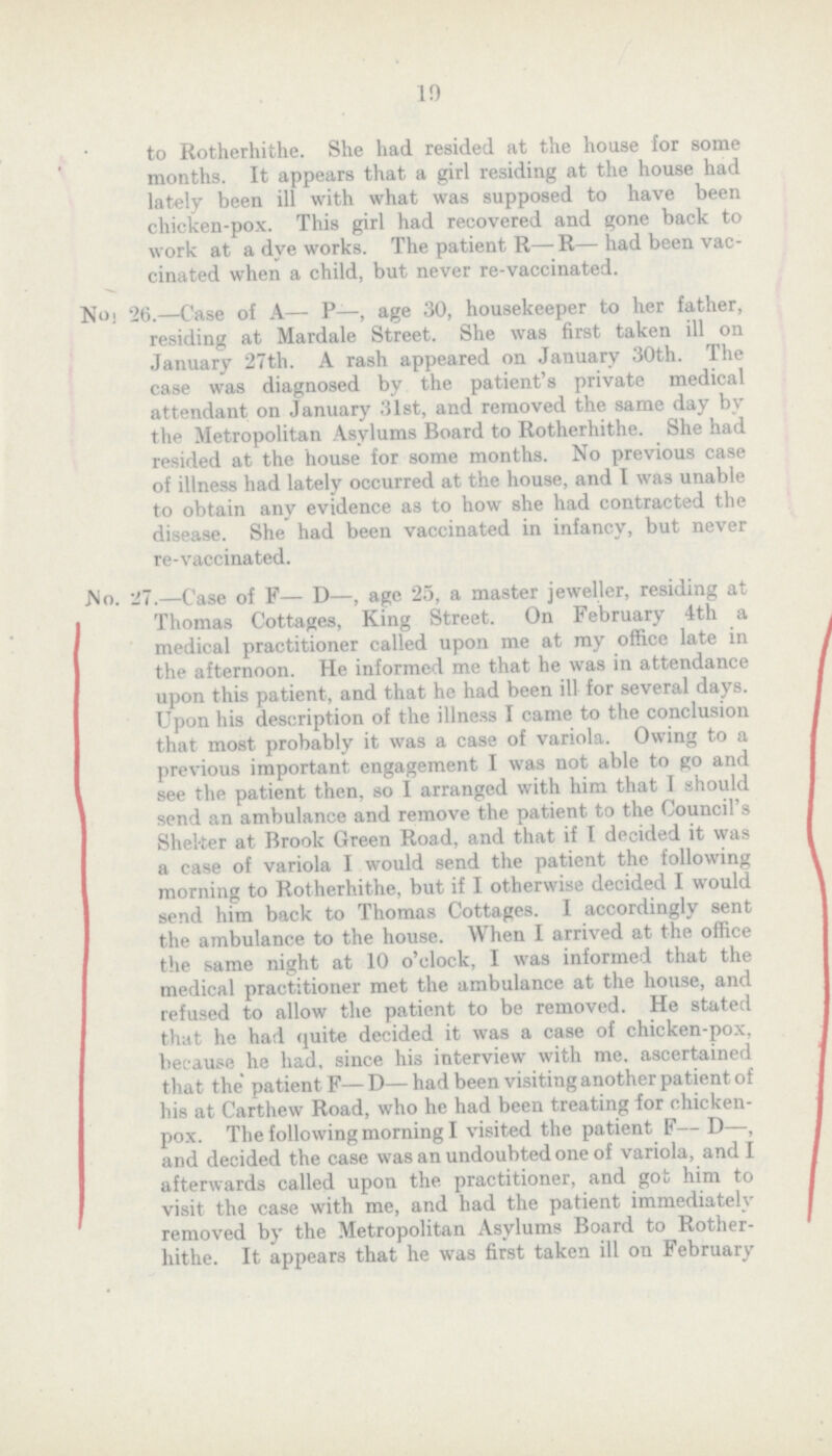 19 to Rotherhithe. She had resided at the house for some months. It appears that a girl residing at the house had lately been ill with what was supposed to have been chicken-pox. This girl had recovered and gone back to work at a dye works. The patient R— R— had been vac cinated when a child, but never re-vaccinated. No i 26.—Case of A— P—, age 30, housekeeper to her father, residing at Mardale Street. She was first taken ill on January 27th. A rash appeared on January 30th. The case was diagnosed by the patient's private medical attendant on January 31st, and removed the same day by the Metropolitan Asylums Board to Rotherhithe. She had resided at the house for some months. No previous case of illness had lately occurred at the house, and I was unable to obtain any evidence as to how she had contracted the disease. She had been vaccinated in infancy, but never re-vaccinated. JMo. 27.—Case of F— D—, age 25, a master jeweller, residing at Thomas Cottages, King Street. On February 4th a medical practitioner called upon me at my office late in the afternoon. He informed me that he was in attendance upon this patient, and that he had been ill for several days. Upon his description of the illness I came to the conclusion that most probably it was a case of variola. Owing to a previous important engagement I was not able to go and see the patient then, so I arranged with him that I should send an ambulance and remove the patient to the Council's Shelter at Brook Green Road, and that if I decided it was a case of variola I would send the patient the following morning to Rotherhithe, but if I otherwise decided I would send him back to Thomas Cottages. I accordingly sent the ambulance to the house. When I arrived at the office the same night at 10 o'clock, I was informed that the medical practitioner met the ambulance at the house, and refused to allow the patient to be removed. He stated that he had quite decided it was a case of chicken-pox, because he had, since his interview with me. ascertained that the' patient F—D—had been visiting another patient of his at Carthew Road, who he had been treating for chicken pox. The following morning I visited the patient F— D—, and decided the case was an undoubted one of variola, and I afterwards called upon the practitioner, and got him to visit the case with me, and had the patient immediately removed by the Metropolitan Asylums Board to Rother hithe. It appears that he was first taken ill on February