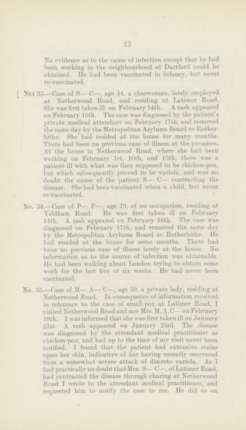 22 No evidence as to the cause of infection except that he had been working in the neighbourhood of Dartford could be obtained. He had been vaccinated in infancy, but never re-vaccinated. [ No: 33.—Case of S— C—, age 44, a charwoman, lately employed at Netherwood Road, and residing at Latimer Road. She was first taken ill on February 14th. A rash appeared on February Kith. The case was diagnosed by the patient's private medical attendant on February 17th, and removed the some day by the Metropolitan Asylums Board to Rother hithe. She had resided at the house for many months. There had been no previous case of illness at the premises. At the house in Netherwood Road, where she had been working on February 1st, 10th, and 13th, there was a patient ill with what was then supposed to be chicken-pox, but which subsequently proved to be variola, and was no doubt the cause of the patient S— C— contracting the disease. She had been vaccinated when a child, but never re-vaccinated. No. 34.—Case of P— F—, age 19, of no occupation, residing at Yeldham Road. He was first taken ill on February 14th. A rash appeared on February 16th. The case was diagnosed on February 17th, and removed the some day by the Metropolitan Asylums Board to Rotherhithe. He had resided at the house for some months. There had been no previous case of illness lately at the house. No information as to the source of infection was obtainable. He had been walking about London trying to obtain some work for the last five or six weeks. He had never been vaccinated. No. 35.—Case of M— A— C—, age 55), a private lady, residing at Netherwood Road. In consequence of information received in reference to the case of small-pox at Latimer Road, I visited Netherwood Road and saw Mrs. M. A. C— on February 18th. I was informed that she was first taken ill on January 21st. A rash appeared on January 23rd. The disease was diagnosed by the attendant medical practitioner as chicken-pox, and had up to the time of my visit never been notified. I found that the patient had extensive stains upon her skin, indicative of her having recently recovered from a somewhat severe attack of discrete variola. As I had practically no doubt that Mrs. S— C—, of Latimer Road, had contracted the disease through charing at Netherwood Road I wrote to the attendant medical practitioner, and requested him to notify the case to me. He did so on