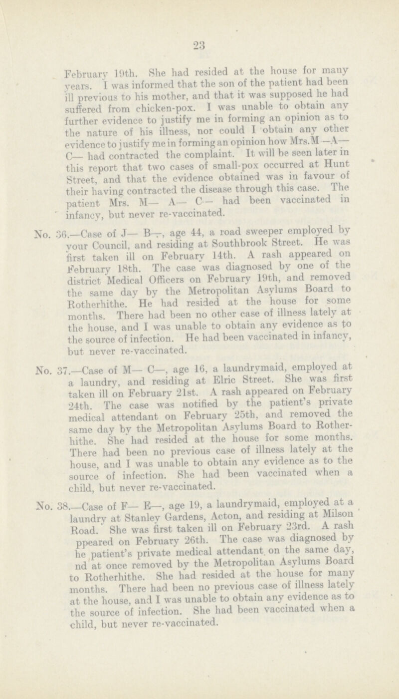 23 February l9th. She had resided at the house for many years. I was informed that the son of the patient had been ill previous to his mother, and that it was supposed he had suffered from chicken-pox. I was unable to obtain any further evidence to justify me in forming an opinion as to the nature of his illness, nor could I obtain any other evidence to justify me in forming an opinion how Mrs.M —A— C— had contracted the complaint. It will be seen later in this report that two cases of small-pox occurred at Hunt Street, and that the evidence obtained was in favour of their having contracted the disease through this case. The patient Mrs. M— A— C— had been vaccinated in infancy, but never re-vaccinated. No. 36.—Case of J— B—, age 44, a road sweeper employed by your Council, and residing at Southbrook Street. He was first taken ill on February 14th. A rash appeared on February 18th. The case was diagnosed by one of the district Medical Officers on February 19th, and removed the some day by the Metropolitan Asylums Board to Rotherhithe. He had resided at the house for some months. There had been no other case of illness lately at the house, and I was unable to obtain any evidence as to the source of infection. He had been vaccinated in infancy, but never re-vaccinated. No. 37.—Case of M— C—, age 16, a laundrymaid, employed at a laundry, and residing at Elric Street. She was first taken ill on February 21st. A rash appeared on February 24th. The case was notified by the patient's private medical attendant on February 25th, and removed the some day by the Metropolitan Asylums Board to Rother hithe. She had resided at the house for some months. There had been no previous case of illness lately at the house, and I was unable to obtain any evidence as to the source of infection. She had been vaccinated when a child, but never re-vaccinated. No. 38 Case of F— E—, age 19, a laundrymaid, employed at a laundry at Stanley Gardens, Acton, and residing at Milson Road. She was first taken ill on February 23rd. A rash ppeared on February 26th. The case was diagnosed by he patient's private medical attendant, on the some day, nd at once removed by the Metropolitan Asylums Board to Rotherhithe. She had resided at the house for many months. There had been no previous case of illness lately at the house, and I was unable to obtain any evidence as to the source of infection. She had been vaccinated when a child, but never re-vaccinated.