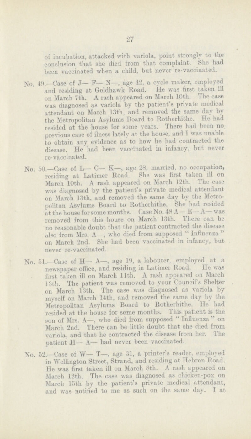 27 of incubation, attacked with variola, point strongly to the conclusion that she died from that complaint. She had been vaccinated when a child, but never re-vaccinated. No. 4!i.—Case of J— F— N—, age 42, a cycle maker, employed and residing at Goldhawk Road. He was first taken ill on March 7th. A rash appeared on March 10th. The case was diagnosed as variola by the patient's private medical attendant on March 13th, and removed the some day by the Metropolitan Asylums Board to Rotherhithe. He had resided at the house for some years. There had been no previous case of ilness lately at the house, and I was unable to obtain any evidence as to how he had contracted the disease. He had been vaccinated in infancy, but never re-vaccinated. No. 50.—Case of L— C— K—, age 28, married, no occupations residing at Latimer Road. She was first taken ill on March 10th. A rash appeared on March 12th. The case was diagnosed by the patient's private medical attendant on March 13th, and removed the some day by the Metro politan Asylums Board to Rotherhithe. She had resided at the house for some months. Case No. 48 A— E— A— was removed from this house on March 13th. There can be no reasonable doubt that the patient contracted the disease also from Mrs. A—, who died from supposed  Influenza  on March 2nd. She had been vaccinated in infancy, but never re-vaccinated. No. 51.—Case of H— A—, age 19, a labourer, employed at a newspaper office, and residing in Latimer Road. He was first taken ill on March 11th. A rash appeared on March 13th. The patient was removed to your Council's Shelter on March 13th. The case was diagnosed as variola by myself on March 14th, and removed the some day by the Metropolitan Asylums Board to Rotherhithe. He had resided at the house for some months. This patient is the son of Mrs. A—, who died from supposed  Influenza  on March 2nd. There can be little doubt that she died from variola, and that he contracted the disease from her. The patient H— A— had never been vaccinated. No. 52.—Case of W— T—, age 31, a printer's reader, employed in Wellington Street, Strand, and residing at Hebron Road. He was first taken ill on March 8th. A rash appeared on March 12th. The case was diagnosed as chicken-pox on March 15th by the patient's private medical attendant, and was notified to me as such on the some day. I at