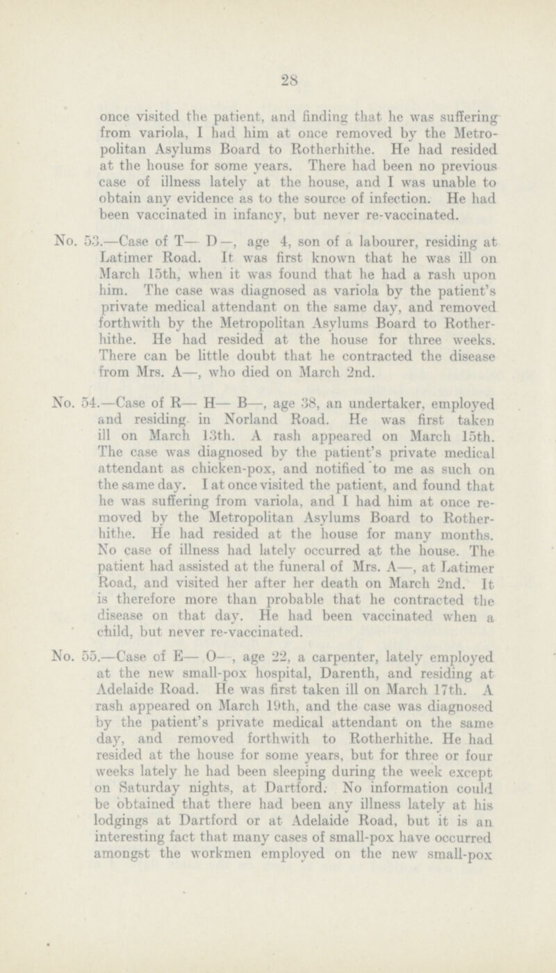 28 once visited the patient, and finding that he was suffering from variola, I had him at once removed by the Metro politan Asylums Board to Rotherhithe. He had resided at the house for some years. There had been no previous case of illness lately at the house, and I was unable to obtain any evidence as to the source of infection. He had been vaccinated in infancy, but never re-vaccinated. No. 53.—Case of T— D —, age 4, son of a labourer, residing at Latimer Road. It was first known that he was ill on March 15th, when it was found that he had a rash upon him. The case was diagnosed as variola by the patient's private medical attendant on the some day, and removed forthwith by the Metropolitan Asylums Board to Rother hithe. He had resided at the house for three weeks. There can be little doubt that he contracted the disease from Mrs. A—, who died on March 2nd. No. 54.—Case of R— H— B—, age 38, an undertaker, employed and residing in Norland Road. He was first taken ill on March 13th. A rash appeared on March 15th. The case was diagnosed by the patient's private medical attendant as chicken-pox, and notified to me as such on the some day. I at once visited the patient, and found that he was suffering from variola, and I had him at once re moved by the Metropolitan Asylums Board to Rother hithe. He had resided at the house for many months. No case of illness had lately occurred a.t the house. The patient had assisted at the funeral of Mrs. A—, at Latimer Road, and visited her after her death on March 2nd. It is therefore more then probable that he contracted the disease on that day. He had been vaccinated when a child, but never re-vaccinated. No. 55.—Case of E— 0-, age 22, a carpenter, lately employed at the new small-pox hospital, Darenth, and residing at Adelaide Road. He was first taken ill on March 17th. A rash appeared on March 19th, and the case was diagnosed by the patient's private medical attendant on the some day, and removed forthwith to Rotherhithe. He had resided at the house for some years, but for three or four weeks lately he had been sleeping during the week except on Saturday nights, at Dartford. No information could be obtained that there had been any illness lately at his lodgings at Dartford or at Adelaide Road, but it is an interesting fact that many cases of small-pox have occurred amongst the workmen employed on the new small-pox