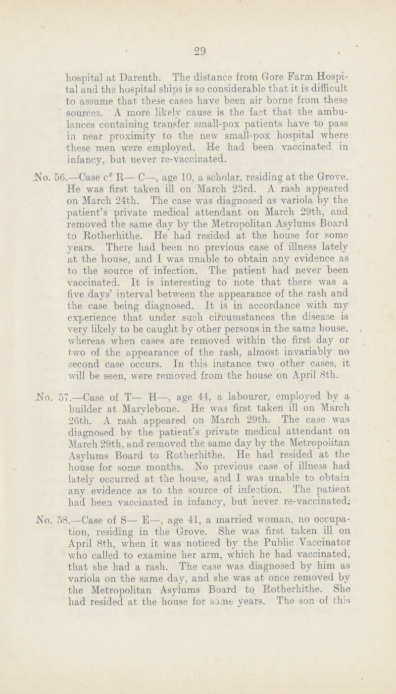 29 hospital at Darenth. The distance from Gore Farm Hospi tal and the hospital ships is so considerable that it is difficult to assume that these cases have been air borne from these source3. A more likely cause is the fact that the ambu lances containing transfer small-pox patients have to pass in near proximity to the new small-pox hospital where these men were employed. He had been vaccinated in infancy, but never re-vaccinated. No. 56.—Case cf R— C—, age 10, a scholar, residing at the Grove. He was first taken ill on March 23rd. A rash appeared on March 24th. The case was diagnosed as variola by the patient's private medical attendant on March 29th, and removed the some day by the. Metropolitan Asylums Board to Rotherhithe. He had resided at the house for some years. There had been no previous case of illness lately at the house, and I was unable to obtain any evidence as to the source of infection. The patient had never been vaccinated. It is interesting to note that there was a five days' interval between the appearance of the rash and the case being diagnosed. It is in accordance with my experience that under such circumstances the disease is very likely to be caught by other persons in the some house, whereas when cases are removed within the first day or two of the appearance of the rash, almost invariably no second case occurs. In this instance two other cases, it will be seen, were removed from the house on April 8th. No. 57.—Case of T— H—, age 44, a labourer, employed by a builder at Marvlebone. He was first taken ill on March 26th. A rash appeared on March 29th. The case was diagnosed by the patient's private medical attendant on March 29th, and removed the some day by the Metropolitan Asylums Board to Rotherhithe. He had resided at the house for some months. No previous case of illness had lately occurred at the house, and I was unable to obtain any evidence as to the source of infestion. The patient had been vaccinated in infancy, but never re-vaccinated; No. 58.—Case of S— E—, age 41, a married woman, no occupa tion, residing in the Grove. She was first taken ill on April 8th, when it was noticed by the Public Vaccinator who called to examine her arm, which he had vaccinated, that she had a rash. The case was diagnosed by him as variola on the some day, and she was at once removed by the Metropolitan Asylums Board to Rotherhithe. She had resided at the house for some years. The son of this