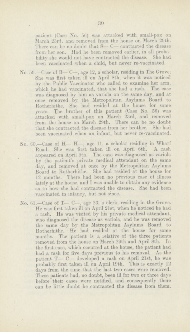 30 patient (Case No. 56) was attacked with small-pox on March 23rd, and removed from the house on March 29th. There can be no doubt that S— C— contracted the disease from her son. Had he been removed earlier, in all proba bility she would not have contracted the disease. She had been vaccinated when a child, but never re-vaccinated. No. 59.—Case of B— C—, age 12, a scholar, residing in The Grove. She was first taken ill on April 8th, when it was noticed by the Public Vaccinator who called to examine her arm. which he had vaccinated, that she had a rash. The case was diagnosed by him as variola on the some day, and at once removed by the Metropolitan Asylums Board to Rotherhithe. She had resided at the house for some years. The brother of this patient (Case No. 56) was attacked with small-pox on March 23rd, and removed from the house on March 29th. There can be no doubt that she contracted the disease from her brother. She had been vaccinated when an infant, but never re-vaccinated. No. GO.—Case of H— H—, age 11, a scholar residing in Wharf Road. She was first taken ill on April 6th. A rash appeared on April 9th. The case was diagnosed as variola by the patient's private medical attendant on the some day, and removed at once by the Metropolitan Asylums Board to Rotherhithe. She had resided at the house for 12 months. There had been no previous case of illness lately at the house, and I was unable to obtain any evidence as to how she had contracted the disease. She had been vaccinated in infancy, but not since. No. 61.—Case of T— C—, age 23, a clerk, residing in the Grove. He was first taken ill on April 21st, when he noticed he had a rash. He was visited by his private medical attendant, who diagnosed the disease as variola, and he was removed the some day by the Metropolitan Asylums Board to Rotherhithe. He had resided at the house for some months. The patient is a relative of the three patients removed from the house on March 29th and April 8th. In the first case, which occurred at the house, the patient had had a rash for five days previous to his removal. As the patient T— C— developed a rash on April 21st, he was probably first taken ill on April 19th. This is exactly 12 days from the time that the last two cases were removed. These patients had, no doubt, been ill for two or three days before their cases were notified, and consequently there can be little doubt he contracted the disease from them.