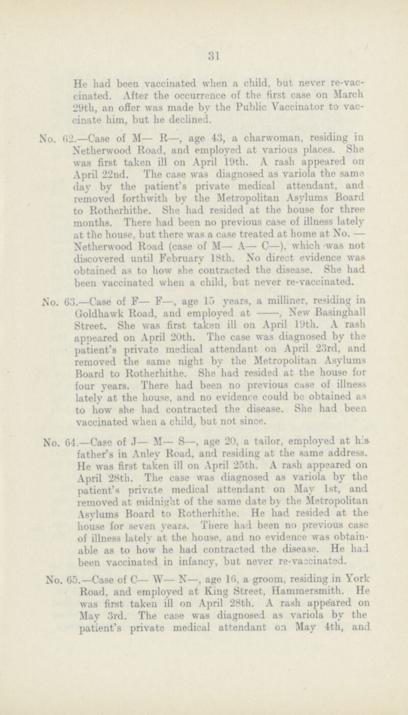 31 He had been vaccinated when a child, but never re-vac cinated. After the occurrence of the first case on March 29th, an offer was made by the Public Vaccinator to vac cinate him, but he declined. No. 62.—Case of M— R—, age 43, a charwoman, residing in Netlierwood Road, and employed at various places. She was first taken ill on April 19th. A rash appeared on April 22nd. The case was diagnosed as variola the some day by the patient's private medical attendant, and removed forthwith by the Metropolitan Asylums Board to Rotherhithe. She had resided at the house for three months. There had been no previous case of illness lately at the house, but there was a case treated at home at No. — Netherwood Road (case of M— A— C—), which -was not discovered until February 18th. No direct evidence was obtained as to how she contracted the disease. She had been vaccinated when a child, but never re-vaccinated. No. 63.—Case of F— F—, age 15 years, a milliner, residing in Goldhawk Road, and employed at -, New Basinghall Street. She was first taken ill on April 19th. A rash appeared on April 20th. The case was diagnosed by the patient's private medical attendant on April 23rd, and removed the some night by the Metropolitan Asylums Board to Rotherhithe. She had resided at the house for four years. There had been no previous case of illness lately at the house, and no evidence could be obtained as to how she had contracted the disease. She had been vaccinated when a child, but not since. No. 64.—Case of J— M— S—, age 20, a tailor, employed at his father's in Anley Road, and residing at the some address. He was first taken ill on April 25th. A rash appeared on April 28th. The case was diagnosed as variola by the patient's private medical attendant on May 1st, and removed at midnight of the some date by the Metropolitan Asylums Board to Rotherhithe. He had resided at the house for seven years. There had been no previous case of illness lately at the house, and no evidence was obtain able as to how he had contracted the disease. He had been vaccinated in infancy, but never re-vascinated. No. 65.—Case of C— W— N—, age 16, a groom, residing in York Road, and employed at King Street, Hammersmith. He was first taken ill on April 28th. A rash appeared on May 3rd. The case was diagnosed as variola by the patient's private medical attendant on May 4th, and
