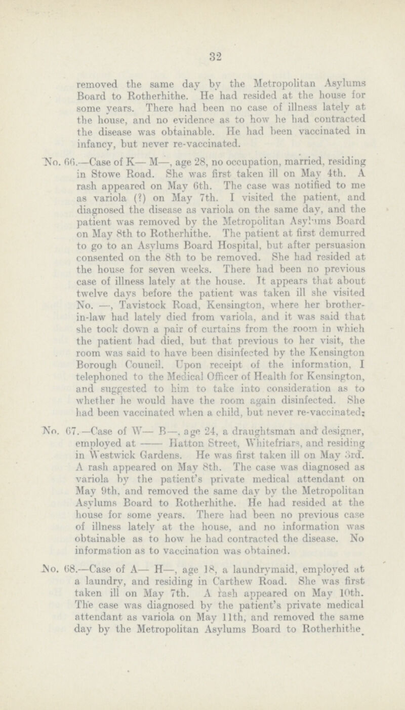 32 removed the some day by the Metropolitan Asylums Board to Rotherhithe. He had resided at the house for some years. There had been no case of illness lately at the house, and no evidence as to how he had contracted the disease was obtainable. He had been vaccinated in infancy, but never re-vaccinated. No. 6C>.—Case of K— M—, age 28, no occupation, married, residing in Stowe Road. She was first taken ill on May 4th. A rash appeared on May 6th. The case was notified to me as variola (?) on May 7th. I visited the patient, and diagnosed the disease as variola on the some day, and the patient was removed by the Metropolitan Asylums Board on May 8th to Rotherhithe. The patient at first demurred to go to an Asylums Board Hospital, but after persuasion consented on the 8th to be removed. She had resided at the house for seven weeks. There had been no previous case of illness lately at the house. It appears that about twelve days before the patient was taken ill she visited No. —, Tavistock Road, Kensington, where her brother in-law had lately died from variola, and it was said that she took down a pair of curtains from the room in which the patient had died, but that previous to her visit, the room was said to have been disinfected by the Kensington Borough Council. Upon receipt of the information, I telephoned to the Medical Officer of Health for Kensington, and suggested to him to take into consideration as to whether he would have the room again disinfected. She had been vaccinated when a child, but never re-vaccinated; No. C7.—Case of W— B—, age 24, a draughtsman and' designer, employed at Hatton Street, Whitefriars, and residing in Westwick Gardens. He was first taken ill on May 3rd. A rash appeared on May 8th. The case was diagnosed as variola by the patient's private medical attendant on May 9th, and removed the some day by the Metropolitan Asylums Board to Rotherhithe. He had resided at the house for some years. There had been no previous case of illness lately at the house, and no information was obtainable as to how he had contracted the disease. No information as to vaccination was obtained. JNo. 08.—Case of A— H—, age 18, a laundrymaid, employed at a laundry, and residing in Carthew Road. She was first taken ill on May 7th. A rash appeared on May 10th. The case was diagnosed by the patient's private medical attendant as variola on May 11th, and removed the some day by the Metropolitan Asylums Board to Rotherhithe