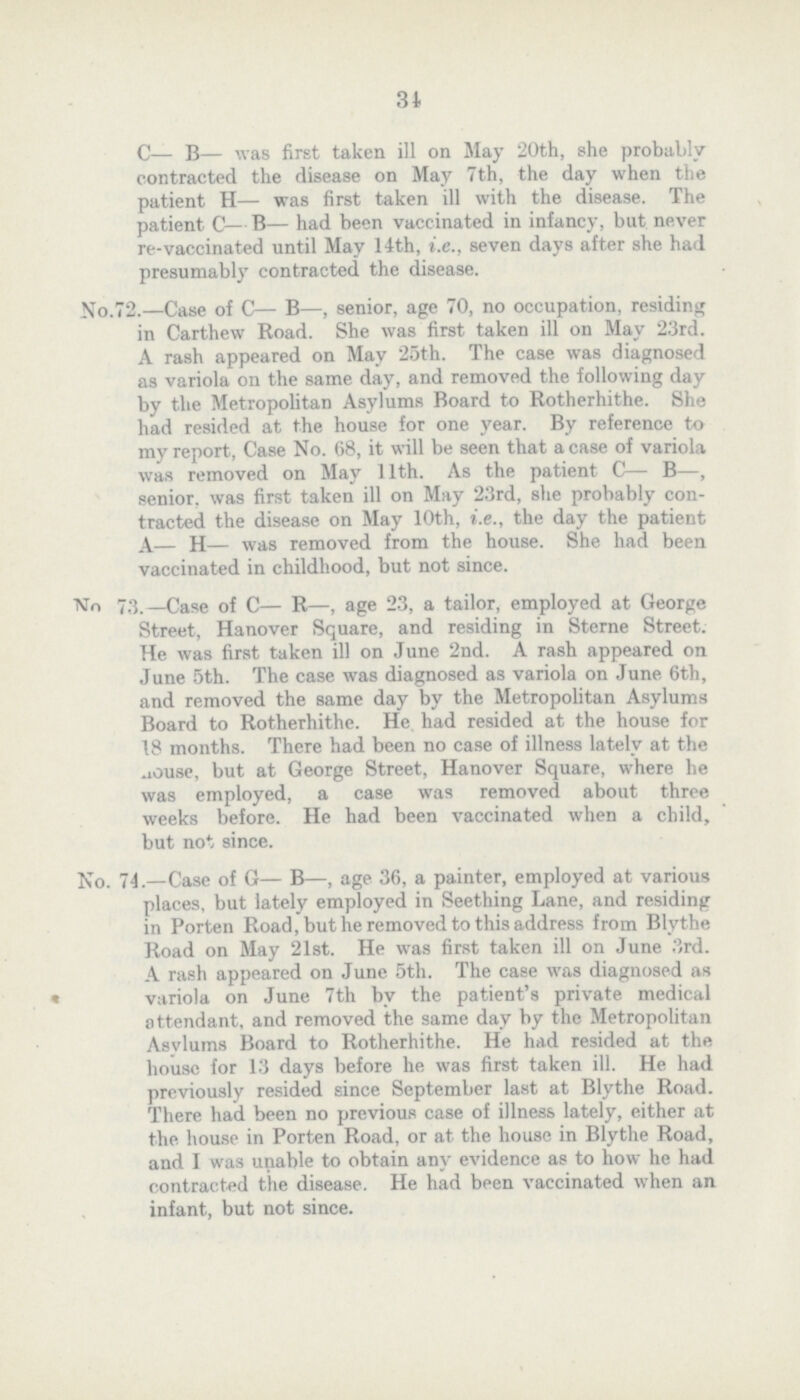 31 C— B— was first taken ill on May 20th, she probably contracted the disease on May 7th, the day when the patient H— was first taken ill with the disease. The patient C—B— had been vaccinated in infancy, but never re-vaccinated until May 14th, i.e., seven days after she had presumably contracted the disease. No.72.—Case of C— B—, senior, age 70, no occupation, residing in Carthew Road. She was first taken ill on May 23rd. A rash appeared on May 25th. The case was diagnosed as variola on the some day, and removed the following day by the Metropolitan Asylums Board to Rotherhithe. She had resided at the house for one year. By reference to my report, Case No. 68, it will be seen that a case of variola was removed on May 11th. As the patient C— B—, senior, was first taken ill on May 23rd, she probably con tracted the disease on May 10th, i.e., the day the patient A— H— was removed from the house. She had been vaccinated in childhood, but not since. NTo 73.—Case of C— R—, age 23, a tailor, employed at George Street, Hanover Square, and residing in Sterne Street. He was first taken ill on June 2nd. A rash appeared on June 5th. The case was diagnosed as variola on June 6th, and removed the some day by the Metropolitan Asylums Board to Rotherhithe. He had resided at the house for 18 months. There had been no case of illness lately at the house, but at George Street, Hanover Square, where he was employed, a case was removed about three weeks before. He had been vaccinated when a child, but not since. No. 74.—Case of G— B—, age 36, a painter, employed at various places, but lately employed in Seething Lane, and residing in Porten Road, but he removed to this address from Blythe Road on May 21st. He was first taken ill on June 3rd. A rash appeared on June 5th. The case was diagnosed as • variola on June 7th by the patient's private medical attendant, and removed the some day by the Metropolitan Asylums Board to Rotherhithe. He had resided at the house for 13 days before he was first taken ill. He had previously resided since September last at Blythe Road. There had been no previous case of illness lately, either at the house in Porten Road, or at the house in Blythe Road, and I was unable to obtain any evidence as to how he had contracted the disease. He had been vaccinated when an infant, but not since.