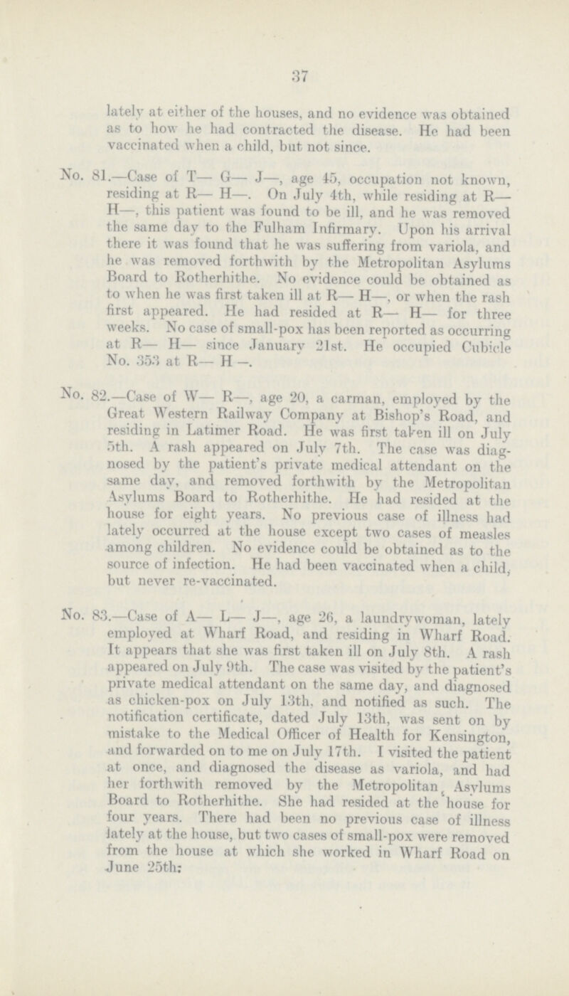37 lately at either of the houses, and no evidence was obtained as to how he had contracted the disease. He had been vaccinated when a child, but not since. No. 81.—Case of T— G— J—, age 45, occupation not known, residing at R— H—. On July 4th, while residing at R— H—, this patient was found to be ill, and he was removed the some day to the Fulham Infirmary. Upon his arrival there it was found that he was suffering from variola, and he was removed forthwith by the Metropolitan Asylums Board to Rotherhithe. No evidence could be obtained as to when he was first taken ill at R— H—, or when the rash first appeared. He had resided at R—- H— for three weeks. No case of small-pox has been reported as occurring at R— H— since January 21st. He occupied Cubicle No. 353 at R— H —. No. 82.—Case of W— R-—, age 20, a carman, employed by the Great Western Railway Company at Bishop's Road, and residing in Latimer Road. He was first taken ill on July 5th. A rash appeared on July 7th. The case was diag nosed by the patient's private medical attendant on the some day, and removed forthwith by the Metropolitan Asylums Board to Rotherhithe. He had resided at the house for eight years. No previous case of illness had lately occurred at the house except two cases of measles among children. No evidence could be obtained as to the source of infection. He had been vaccinated when a child; but never re-vaccinated. No. 83.—Case of A— L— J—, age 26, a laundrywoman, lately employed at Wharf Road, and residing in Wharf Road. It appears that she was first taken ill on July 8th. A rash appeared on July 9th. The case was visited by the patient's private medical attendant on the some day, and diagnosed as chicken-pox on July 13th. and notified as such. The notification certificate, dated July 13th, was sent on by mistake to the Medical Officer of Health for Kensington, and forwarded on to me on July 17th. I visited the patient at once, and diagnosed the disease as variola, and had her forthwith removed by the Metropolitan Asylums Board to Rotherhithe. She had resided at the house for four years. There had been no previous case of illness lately at the house, but two cases of small-pox were removed from the house at which she worked in Wharf Road on June 25th: