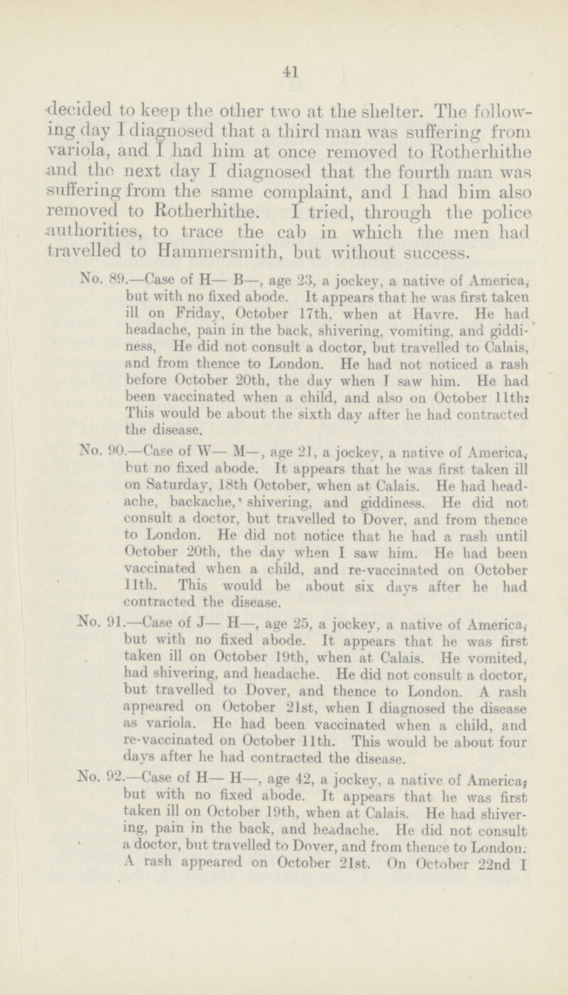41 decided to keep the other two at the shelter. The follow ing day I diagnosed that a third man was suffering from variola, and I had him at once removed to Rotherhithe and the next day I diagnosed that the fourth man was suffering from the some complaint, and I had him also removed to Rotherhithe. I tried, through the police •authorities, to trace the cab in which the men had travelled to Hammersmith, but without success. No. 80.—Case of H— B—, age 23, a jockey, a native of America, but with no fixed abode. It appears that he was first taken ill on Friday, October 17th, when at Havre. He had headache, pain in the back, shivering, vomiting, and giddi ness, He did not consult a doctor, but travelled to Calais, and from thence to London. He had not noticed a rash before October 20th, the day when I saw him. He had been vaccinated when a child, and also on October 11th: This would be about the sixth day after he had contracted the disease. No. 90.—Case of W— M—, age 21, a jockey, a native of America, but no fixed abode. It appears that he was first taken ill on Saturday, 18th October, when at Calais. He had head ache, backache, shivering, and giddiness. He did not consult a doctor, but travelled to Dover, and from thence to London. He did not notice that he had a rash until October 20th, the day when I saw him. He had been vaccinated when a child, and re-vaccinated on October 11th. This would be about six days after he had contracted the disease. No. 91.—Case of J— H—, age 25, a jockey, a native of America, but with no fixed abode. It appears that he was first taken ill on October 19th, when at Calais. He vomited, had shivering, and headache. He did not consult a doctor, but travelled to Dover, and thence to London. A rash appeared on October 21st, when I diagnosed the disease as variola. He had been vaccinated when a child, and re-vaccinated on October 11th. This would be about four days after he had contracted the disease. No. 92.—Case of H— H—, age 42, a jockey, a native of America; but with no fixed abode. It appears that he was first taken ill on October 19th, when at Calais. He had shiver ing, pain in the back, and headache. He did not consult a doctor, but travelled to Dover, and from thence to London: A rash appeared on October 21st. On October 22nd I